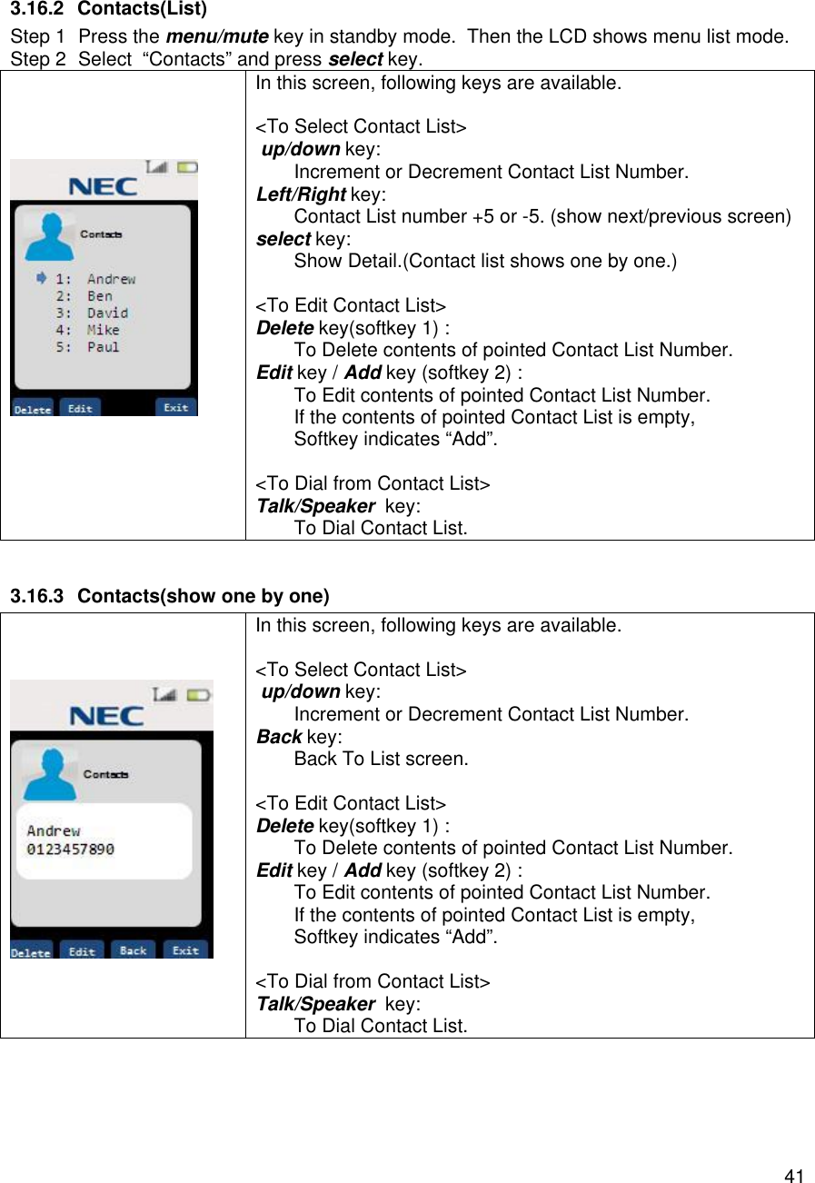    41 3.16.2 Contacts(List) Step 1 Press the menu/mute key in standby mode.  Then the LCD shows menu list mode. Step 2 Select  “Contacts” and press select key.      In this screen, following keys are available.  &lt;To Select Contact List&gt;  up/down key:  Increment or Decrement Contact List Number. Left/Right key:  Contact List number +5 or -5. (show next/previous screen)  select key:  Show Detail.(Contact list shows one by one.)  &lt;To Edit Contact List&gt; Delete key(softkey 1) :  To Delete contents of pointed Contact List Number. Edit key / Add key (softkey 2) :  To Edit contents of pointed Contact List Number. If the contents of pointed Contact List is empty,  Softkey indicates “Add”.  &lt;To Dial from Contact List&gt; Talk/Speaker  key:  To Dial Contact List.  3.16.3 Contacts(show one by one)     In this screen, following keys are available.  &lt;To Select Contact List&gt;  up/down key:  Increment or Decrement Contact List Number. Back key:  Back To List screen.  &lt;To Edit Contact List&gt; Delete key(softkey 1) :  To Delete contents of pointed Contact List Number. Edit key / Add key (softkey 2) :  To Edit contents of pointed Contact List Number. If the contents of pointed Contact List is empty,  Softkey indicates “Add”.  &lt;To Dial from Contact List&gt; Talk/Speaker  key:  To Dial Contact List.   