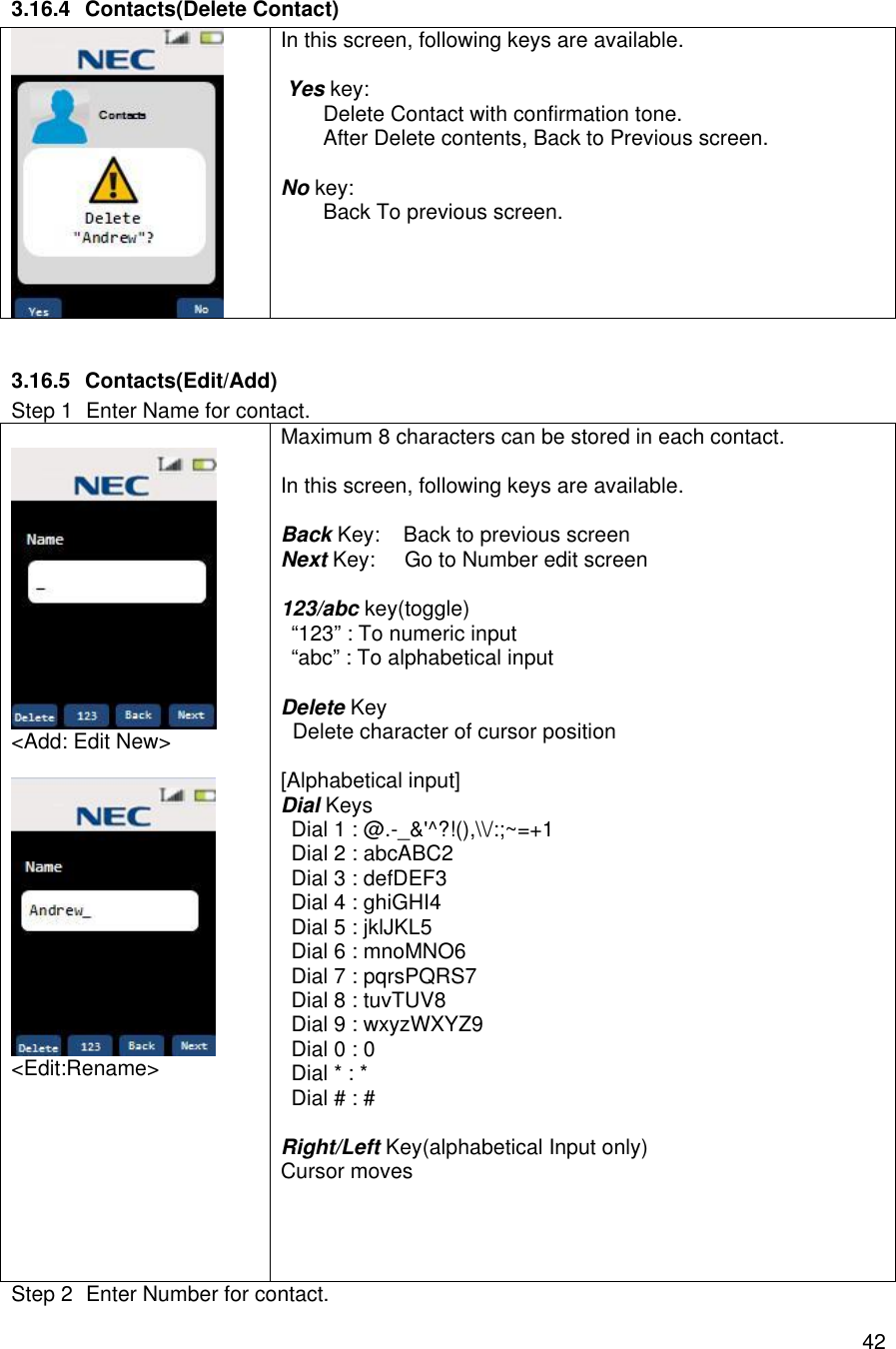    423.16.4 Contacts(Delete Contact)  In this screen, following keys are available.   Yes key:  Delete Contact with confirmation tone. After Delete contents, Back to Previous screen.  No key:  Back To previous screen.    3.16.5 Contacts(Edit/Add) Step 1 Enter Name for contact.   &lt;Add: Edit New&gt;   &lt;Edit:Rename&gt; Maximum 8 characters can be stored in each contact.  In this screen, following keys are available.  Back Key:    Back to previous screen Next Key:     Go to Number edit screen  123/abc key(toggle) “123” : To numeric input “abc” : To alphabetical input  Delete Key   Delete character of cursor position  [Alphabetical input] Dial Keys Dial 1 : @.-_&amp;&apos;^?!(),\\/:;~=+1 Dial 2 : abcABC2 Dial 3 : defDEF3 Dial 4 : ghiGHI4 Dial 5 : jklJKL5 Dial 6 : mnoMNO6 Dial 7 : pqrsPQRS7 Dial 8 : tuvTUV8 Dial 9 : wxyzWXYZ9 Dial 0 : 0 Dial * : * Dial # : #  Right/Left Key(alphabetical Input only) Cursor moves     Step 2 Enter Number for contact. 