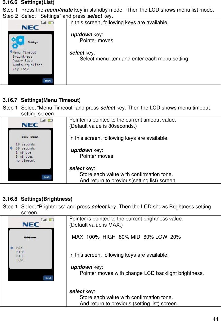    44 3.16.6 Settings(List) Step 1 Press the menu/mute key in standby mode.  Then the LCD shows menu list mode. Step 2 Select  “Settings” and press select key.  In this screen, following keys are available.   up/down key:  Pointer moves  select key:  Select menu item and enter each menu setting    3.16.7 Settings(Menu Timeout) Step 1 Select “Menu Timeout” and press select key. Then the LCD shows menu timeout setting screen.  Pointer is pointed to the current timeout value. (Default value is 30seconds.)  In this screen, following keys are available.   up/down key:  Pointer moves   select key:  Store each value with confirmation tone.  And return to previous(setting list) screen.  3.16.8 Settings(Brightness) Step 1 Select “Brightness” and press select key. Then the LCD shows Brightness setting screen.  Pointer is pointed to the current brightness value. (Default value is MAX.)  MAX=100%  HIGH=80% MID=60% LOW=20%   In this screen, following keys are available.   up/down key:  Pointer moves with change LCD backlight brightness.   select key:  Store each value with confirmation tone.  And return to previous (setting list) screen. 