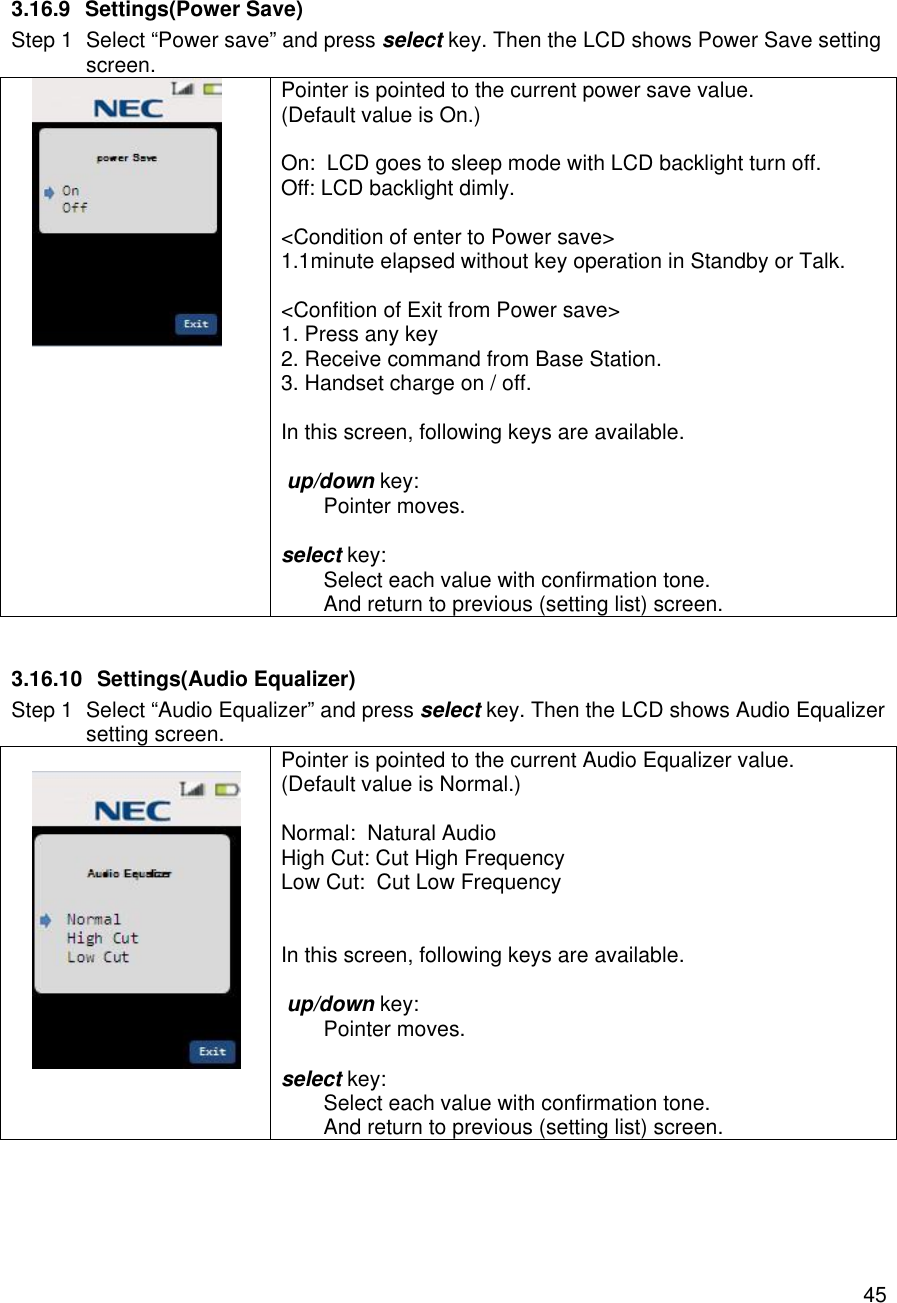    45 3.16.9 Settings(Power Save) Step 1 Select “Power save” and press select key. Then the LCD shows Power Save setting screen.  Pointer is pointed to the current power save value. (Default value is On.)  On:  LCD goes to sleep mode with LCD backlight turn off. Off: LCD backlight dimly.  &lt;Condition of enter to Power save&gt; 1.1minute elapsed without key operation in Standby or Talk.  &lt;Confition of Exit from Power save&gt; 1. Press any key 2. Receive command from Base Station. 3. Handset charge on / off.  In this screen, following keys are available.   up/down key:  Pointer moves.  select key:  Select each value with confirmation tone.  And return to previous (setting list) screen.  3.16.10 Settings(Audio Equalizer) Step 1 Select “Audio Equalizer” and press select key. Then the LCD shows Audio Equalizer setting screen.   Pointer is pointed to the current Audio Equalizer value. (Default value is Normal.)  Normal:  Natural Audio High Cut: Cut High Frequency Low Cut:  Cut Low Frequency   In this screen, following keys are available.   up/down key:  Pointer moves.  select key:  Select each value with confirmation tone.  And return to previous (setting list) screen.  