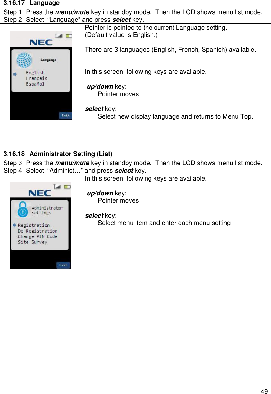    49 3.16.17 Language Step 1 Press the menu/mute key in standby mode.  Then the LCD shows menu list mode. Step 2 Select  “Language” and press select key.    Pointer is pointed to the current Language setting. (Default value is English.)  There are 3 languages (English, French, Spanish) available.   In this screen, following keys are available.   up/down key:  Pointer moves  select key:  Select new display language and returns to Menu Top.    3.16.18 Administrator Setting (List) Step 3 Press the menu/mute key in standby mode.  Then the LCD shows menu list mode. Step 4 Select  “Administ…” and press select key.    In this screen, following keys are available.   up/down key:  Pointer moves  select key:  Select menu item and enter each menu setting    