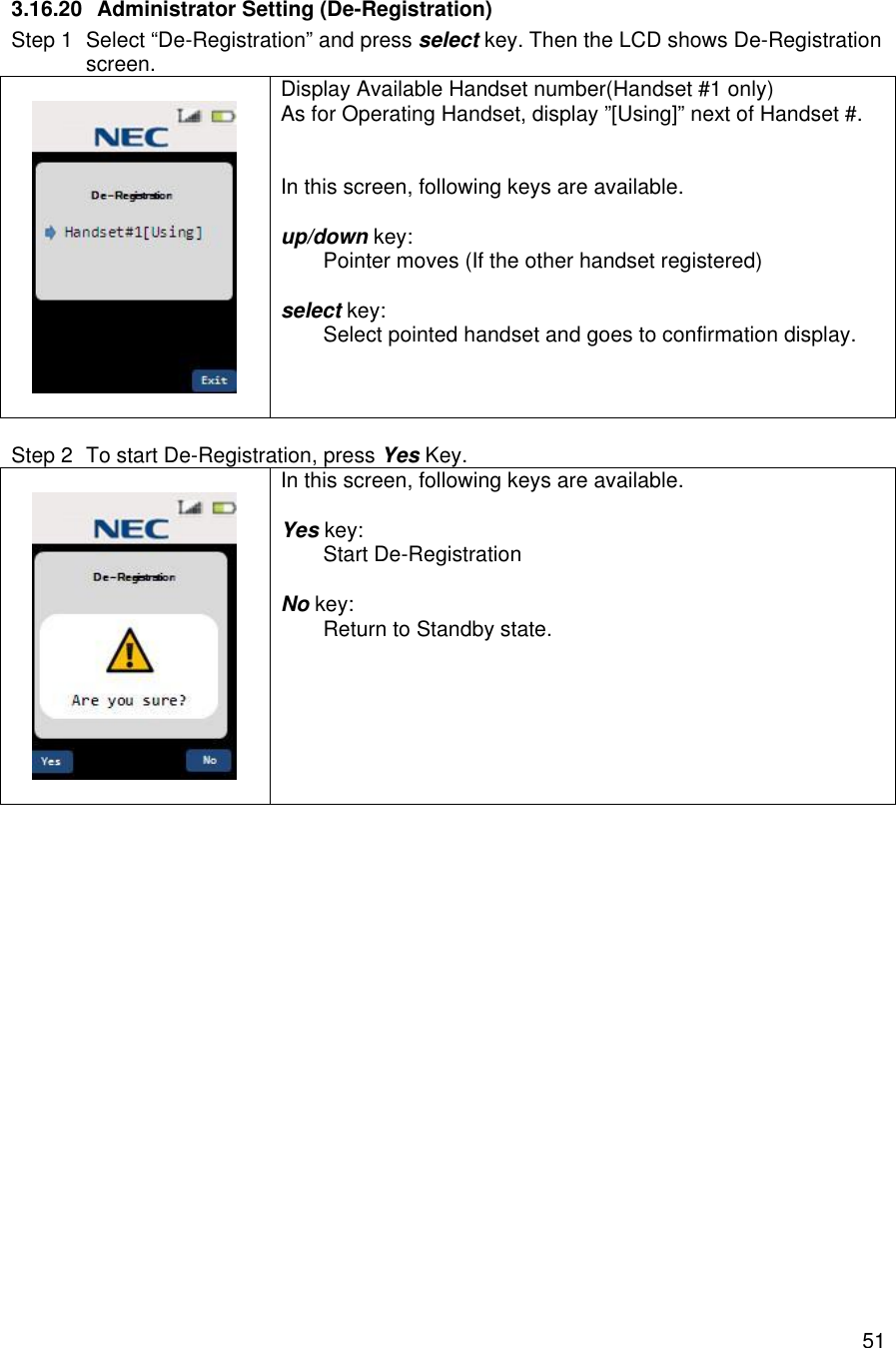    513.16.20 Administrator Setting (De-Registration) Step 1 Select “De-Registration” and press select key. Then the LCD shows De-Registration screen.    Display Available Handset number(Handset #1 only) As for Operating Handset, display ”[Using]” next of Handset #.   In this screen, following keys are available.  up/down key:  Pointer moves (If the other handset registered)  select key:  Select pointed handset and goes to confirmation display.   Step 2 To start De-Registration, press Yes Key.    In this screen, following keys are available.  Yes key:  Start De-Registration  No key:  Return to Standby state.   