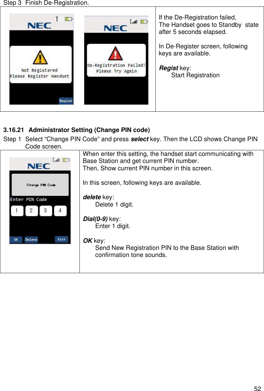    52 Step 3 Finish De-Registration.            If the De-Registration failed, The Handset goes to Standby  state  after 5 seconds elapsed.  In De-Register screen, following keys are available.  Regist key:  Start Registration     3.16.21 Administrator Setting (Change PIN code) Step 1 Select “Change PIN Code” and press select key. Then the LCD shows Change PIN Code screen.    When enter this setting, the handset start communicating with Base Station and get current PIN number. Then, Show current PIN number in this screen.  In this screen, following keys are available.  delete key:  Delete 1 digit.  Dial(0-9) key:  Enter 1 digit.  OK key:  Send New Registration PIN to the Base Station with  confirmation tone sounds.    