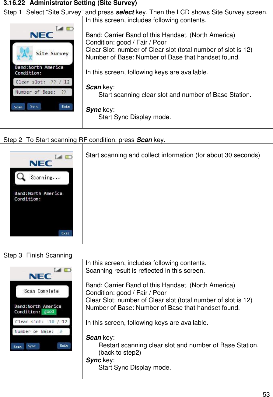    53 3.16.22 Administrator Setting (Site Survey) Step 1 Select “Site Survey” and press select key. Then the LCD shows Site Survey screen.    In this screen, includes following contents.  Band: Carrier Band of this Handset. (North America) Condition: good / Fair / Poor Clear Slot: number of Clear slot (total number of slot is 12) Number of Base: Number of Base that handset found.  In this screen, following keys are available.  Scan key:  Start scanning clear slot and number of Base Station.  Sync key:  Start Sync Display mode.   Step 2 To Start scanning RF condition, press Scan key.     Start scanning and collect information (for about 30 seconds)     Step 3 Finish Scanning    In this screen, includes following contents. Scanning result is reflected in this screen.   Band: Carrier Band of this Handset. (North America) Condition: good / Fair / Poor Clear Slot: number of Clear slot (total number of slot is 12) Number of Base: Number of Base that handset found.  In this screen, following keys are available.  Scan key:  Restart scanning clear slot and number of Base Station. (back to step2) Sync key:  Start Sync Display mode.  