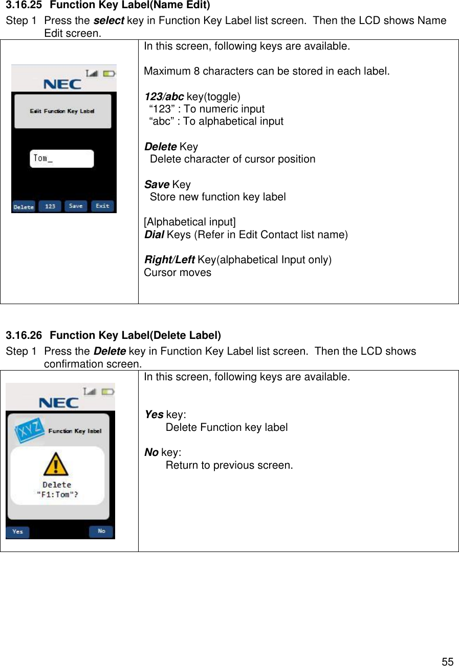    55 3.16.25 Function Key Label(Name Edit) Step 1 Press the select key in Function Key Label list screen.  Then the LCD shows Name Edit screen.     In this screen, following keys are available.  Maximum 8 characters can be stored in each label.  123/abc key(toggle) “123” : To numeric input “abc” : To alphabetical input  Delete Key   Delete character of cursor position  Save Key   Store new function key label  [Alphabetical input] Dial Keys (Refer in Edit Contact list name)  Right/Left Key(alphabetical Input only) Cursor moves    3.16.26 Function Key Label(Delete Label) Step 1 Press the Delete key in Function Key Label list screen.  Then the LCD shows confirmation screen.    In this screen, following keys are available.   Yes key:  Delete Function key label  No key:  Return to previous screen.      