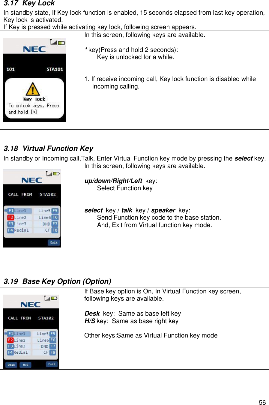    563.17 Key Lock In standby state, If Key lock function is enabled, 15 seconds elapsed from last key operation, Key lock is activated. If Key is pressed while activating key lock, following screen appears.    In this screen, following keys are available.  * key(Press and hold 2 seconds):  Key is unlocked for a while.   1. If receive incoming call, Key lock function is disabled while  incoming calling.    3.18 Virtual Function Key In standby or Incoming call,Talk, Enter Virtual Function key mode by pressing the select key.    In this screen, following keys are available.  up/down/Right/Left  key:  Select Function key   select  key / talk  key / speaker  key:  Send Function key code to the base station. And, Exit from Virtual function key mode.   3.19 Base Key Option (Option)    If Base key option is On, In Virtual Function key screen, following keys are available.  Desk  key:  Same as base left key H/S key:  Same as base right key  Other keys:Same as Virtual Function key mode    