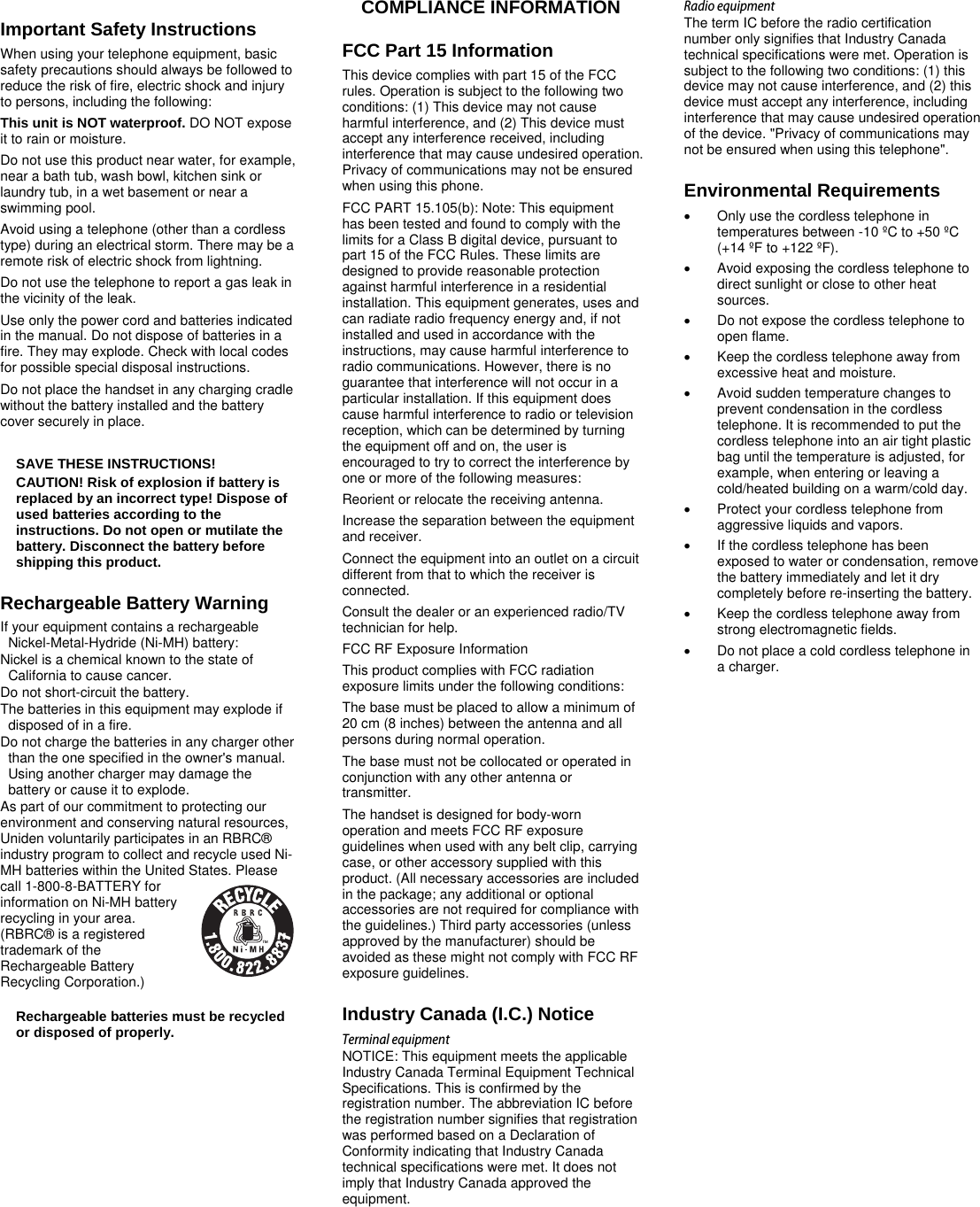        Important Safety Instructions When using your telephone equipment, basic safety precautions should always be followed to reduce the risk of fire, electric shock and injury to persons, including the following:  This unit is NOT waterproof. DO NOT expose it to rain or moisture. Do not use this product near water, for example, near a bath tub, wash bowl, kitchen sink or laundry tub, in a wet basement or near a swimming pool.  Avoid using a telephone (other than a cordless type) during an electrical storm. There may be a remote risk of electric shock from lightning.  Do not use the telephone to report a gas leak in the vicinity of the leak.  Use only the power cord and batteries indicated in the manual. Do not dispose of batteries in a fire. They may explode. Check with local codes for possible special disposal instructions.  Do not place the handset in any charging cradle without the battery installed and the battery cover securely in place.  SAVE THESE INSTRUCTIONS! CAUTION! Risk of explosion if battery is replaced by an incorrect type! Dispose of used batteries according to the instructions. Do not open or mutilate the battery. Disconnect the battery before shipping this product.  Rechargeable Battery Warning If your equipment contains a rechargeable Nickel-Metal-Hydride (Ni-MH) battery:  Nickel is a chemical known to the state of California to cause cancer. Do not short-circuit the battery. The batteries in this equipment may explode if disposed of in a fire.  Do not charge the batteries in any charger other than the one specified in the owner&apos;s manual. Using another charger may damage the battery or cause it to explode. As part of our commitment to protecting our environment and conserving natural resources, Uniden voluntarily participates in an RBRC® industry program to collect and recycle used Ni-MH batteries within the United States. Please call 1-800-8-BATTERY for information on Ni-MH battery recycling in your area. (RBRC® is a registered trademark of the Rechargeable Battery Recycling Corporation.) Rechargeable batteries must be recycled or disposed of properly.      COMPLIANCE INFORMATION FCC Part 15 Information This device complies with part 15 of the FCC rules. Operation is subject to the following two conditions: (1) This device may not cause harmful interference, and (2) This device must accept any interference received, including interference that may cause undesired operation. Privacy of communications may not be ensured when using this phone.  FCC PART 15.105(b): Note: This equipment has been tested and found to comply with the limits for a Class B digital device, pursuant to part 15 of the FCC Rules. These limits are designed to provide reasonable protection against harmful interference in a residential installation. This equipment generates, uses and can radiate radio frequency energy and, if not installed and used in accordance with the instructions, may cause harmful interference to radio communications. However, there is no guarantee that interference will not occur in a particular installation. If this equipment does cause harmful interference to radio or television reception, which can be determined by turning the equipment off and on, the user is encouraged to try to correct the interference by one or more of the following measures: Reorient or relocate the receiving antenna. Increase the separation between the equipment and receiver.  Connect the equipment into an outlet on a circuit different from that to which the receiver is connected. Consult the dealer or an experienced radio/TV technician for help. FCC RF Exposure Information This product complies with FCC radiation exposure limits under the following conditions:  The base must be placed to allow a minimum of 20 cm (8 inches) between the antenna and all persons during normal operation.  The base must not be collocated or operated in conjunction with any other antenna or transmitter.  The handset is designed for body-worn operation and meets FCC RF exposure guidelines when used with any belt clip, carrying case, or other accessory supplied with this product. (All necessary accessories are included in the package; any additional or optional accessories are not required for compliance with the guidelines.) Third party accessories (unless approved by the manufacturer) should be avoided as these might not comply with FCC RF exposure guidelines.  Industry Canada (I.C.) Notice Terminal equipment NOTICE: This equipment meets the applicable Industry Canada Terminal Equipment Technical Specifications. This is confirmed by the registration number. The abbreviation IC before the registration number signifies that registration was performed based on a Declaration of Conformity indicating that Industry Canada technical specifications were met. It does not imply that Industry Canada approved the equipment. Radio equipment The term IC before the radio certification number only signifies that Industry Canada technical specifications were met. Operation is subject to the following two conditions: (1) this device may not cause interference, and (2) this device must accept any interference, including interference that may cause undesired operation of the device. &quot;Privacy of communications may not be ensured when using this telephone&quot;. Environmental Requirements   Only use the cordless telephone in temperatures between -10 ºC to +50 ºC (+14 ºF to +122 ºF).   Avoid exposing the cordless telephone to direct sunlight or close to other heat sources.   Do not expose the cordless telephone to open flame.   Keep the cordless telephone away from excessive heat and moisture.   Avoid sudden temperature changes to prevent condensation in the cordless telephone. It is recommended to put the cordless telephone into an air tight plastic bag until the temperature is adjusted, for example, when entering or leaving a cold/heated building on a warm/cold day.   Protect your cordless telephone from aggressive liquids and vapors.   If the cordless telephone has been exposed to water or condensation, remove the battery immediately and let it dry completely before re-inserting the battery.   Keep the cordless telephone away from strong electromagnetic fields.   Do not place a cold cordless telephone in a charger. 