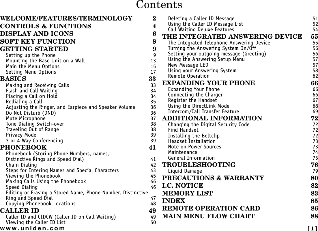  [1]www.uniden.comWELCOME/FEATURES/TERMINOLOGY 2CONTROLS &amp; FUNCTIONS 4DISPLAY AND ICONS 6SOFT KEY FUNCTION 8GETTING STARTED 9Setting up the Phone 9Mounting the Base Unit on a Wall 13Main the Menu Options 15Setting Menu Options 17BASICS 33Making and Receiving Calls 33Flash and Call Waiting 34Placing a Call on Hold 34Redialing a Call 35Adjusting the Ringer, and Earpiece and Speaker Volume 36Do Not Disturb (DND) 36Mute Microphone 37Tone Dialing Switch-over 38Traveling Out of Range 38Privacy Mode 393 or 4-Way Conferencing 39PHONEBOOK 41Phonebook (Storing Phone Numbers, names, Distinctive Rings and Speed Dial) 41Chain Dialing 42Steps for Entering Names and Special Characters 43Viewing the Phonebook 45Making Calls Using the Phonebook 46Speed Dialing 46Editing or Erasing a Stored Name, Phone Number, Distinctive Ring and Speed Dial 47Copying Phonebook Locations 48CALLER ID 49Caller ID and CIDCW (Caller ID on Call Waiting) 49Viewing the Caller ID List 50Deleting a Caller ID Message 51Using the Caller ID Message List 52Call Waiting Deluxe Features 54THE INTEGRATED ANSWERING DEVICE 55The Integrated Telephone Answering Device 55Turning the Answering System On/Off 56Setting your outgoing message (Greeting) 56Using the Answering Setup Menu 57New Message LED 57Using your Answering System 58Remote Operation 62EXPANDING YOUR PHONE 66Expanding Your Phone 66Connecting the Charger 66Register the Handset 67Using the DirectLink Mode 68Intercom/Call Transfer Feature 69ADDITIONAL INFORMATION 72Changing the Digital Security Code 72Find Handset 72Installing the Beltclip 72Headset Installation 73Note on Power Sources 73Maintenance 74General Information 75TROUBLESHOOTING 76Liquid Damage 79PRECAUTIONS &amp; WARRANTY 80I.C. NOTICE 82MEMORY LIST 83INDEX 85REMOTE OPERATION CARD 86MAIN MENU FLOW CHART 88Contents