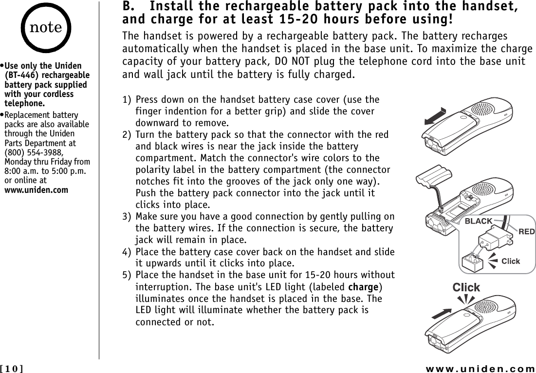 [10] www.uniden.comB.   Install the rechargeable battery pack into the handset, and charge for at least 15-20 hours before using! The handset is powered by a rechargeable battery pack. The battery recharges automatically when the handset is placed in the base unit. To maximize the charge capacity of your battery pack, DO NOT plug the telephone cord into the base unit and wall jack until the battery is fully charged.1) Press down on the handset battery case cover (use the finger indention for a better grip) and slide the cover downward to remove.2) Turn the battery pack so that the connector with the red and black wires is near the jack inside the battery compartment. Match the connector&apos;s wire colors to the polarity label in the battery compartment (the connector notches fit into the grooves of the jack only one way). Push the battery pack connector into the jack until it clicks into place.3) Make sure you have a good connection by gently pulling on the battery wires. If the connection is secure, the battery jack will remain in place.4) Place the battery case cover back on the handset and slide it upwards until it clicks into place.5) Place the handset in the base unit for 15-20 hours without interruption. The base unit&apos;s LED light (labeled charge)illuminates once the handset is placed in the base. The LED light will illuminate whether the battery pack is connected or not.•Use only the Uniden (BT-446) rechargeable battery pack supplied with your cordless telephone.•Replacement battery packs are also available through the Uniden Parts Department at (800) 554-3988, Monday thru Friday from 8:00 a.m. to 5:00 p.m. or online at www.uniden.comnote