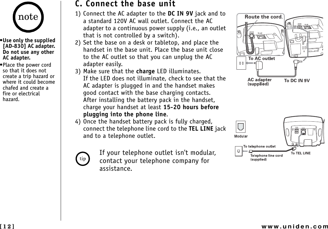 [12] www.uniden.comC. Connect the base unit1) Connect the AC adapter to the DC IN 9V jack and to a standard 120V AC wall outlet. Connect the AC adapter to a continuous power supply (i.e., an outlet that is not controlled by a switch).2) Set the base on a desk or tabletop, and place the handset in the base unit. Place the base unit close to the AC outlet so that you can unplug the AC adapter easily.3) Make sure that the charge LED illuminates.If the LED does not illuminate, check to see that the AC adapter is plugged in and the handset makes good contact with the base charging contacts.After installing the battery pack in the handset, charge your handset at least 15-20 hours before plugging into the phone line.4) Once the handset battery pack is fully charged, connect the telephone line cord to the TEL LINE jack and to a telephone outlet. If your telephone outlet isn&apos;t modular, contact your telephone company for assistance.•Use only the supplied [AD-830] AC adapter. Do not use any other AC adapter.•Place the power cord so that it does not create a trip hazard or where it could become chafed and create a fire or electrical hazard.note