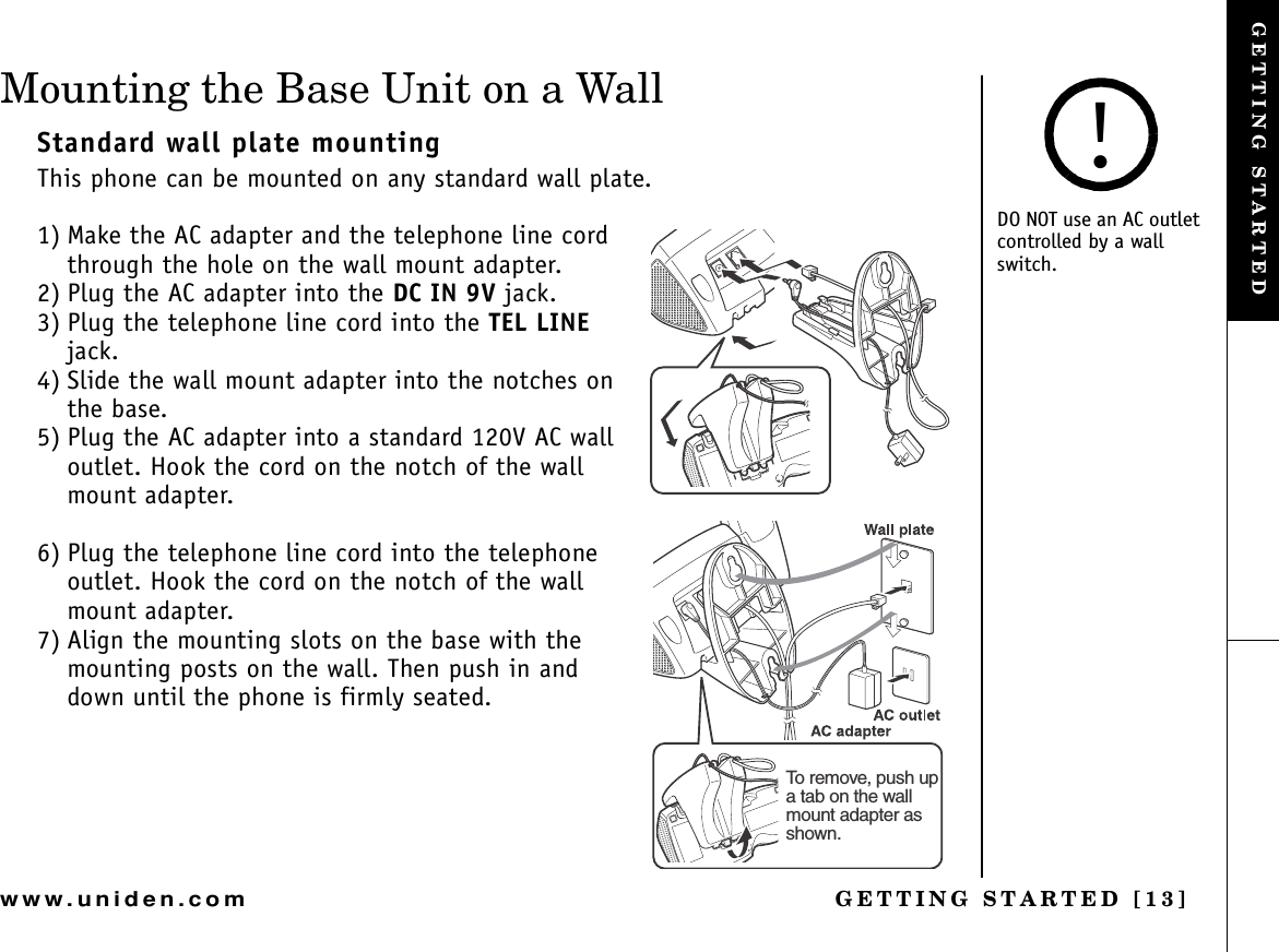 GETTING STARTED [13]www.uniden.comMounting the Base Unit on a WallStandard wall plate mountingThis phone can be mounted on any standard wall plate.1) Make the AC adapter and the telephone line cord through the hole on the wall mount adapter.2) Plug the AC adapter into the DC IN 9V jack.3) Plug the telephone line cord into the TEL LINEjack. 4) Slide the wall mount adapter into the notches on the base.5) Plug the AC adapter into a standard 120V AC wall outlet. Hook the cord on the notch of the wall mount adapter.6) Plug the telephone line cord into the telephone outlet. Hook the cord on the notch of the wall mount adapter.7) Align the mounting slots on the base with the mounting posts on the wall. Then push in and down until the phone is firmly seated.To remove, push up a tab on the wall mount adapter as shown.DO NOT use an AC outlet controlled by a wall switch.!GETTING STARTED