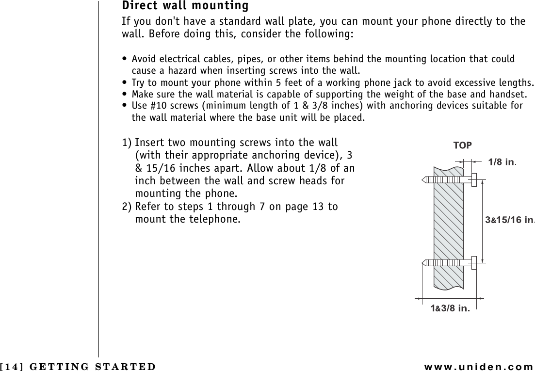 [14] GETTING STARTEDwww.uniden.comDirect wall mountingIf you don&apos;t have a standard wall plate, you can mount your phone directly to the wall. Before doing this, consider the following:• Avoid electrical cables, pipes, or other items behind the mounting location that could cause a hazard when inserting screws into the wall.• Try to mount your phone within 5 feet of a working phone jack to avoid excessive lengths.• Make sure the wall material is capable of supporting the weight of the base and handset.• Use #10 screws (minimum length of 1 &amp; 3/8 inches) with anchoring devices suitable for the wall material where the base unit will be placed.1) Insert two mounting screws into the wall (with their appropriate anchoring device), 3 &amp; 15/16 inches apart. Allow about 1/8 of an inch between the wall and screw heads for mounting the phone.2) Refer to steps 1 through 7 on page 13 to mount the telephone.GETTING STARTED