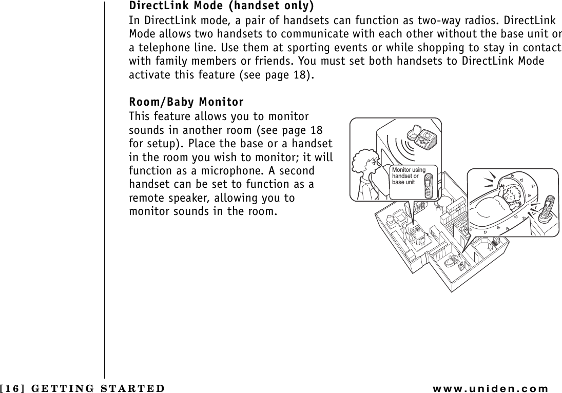 [16] GETTING STARTEDwww.uniden.comDirectLink Mode (handset only)In DirectLink mode, a pair of handsets can function as two-way radios. DirectLink Mode allows two handsets to communicate with each other without the base unit or a telephone line. Use them at sporting events or while shopping to stay in contact with family members or friends. You must set both handsets to DirectLink Mode activate this feature (see page 18).Room/Baby MonitorThis feature allows you to monitor sounds in another room (see page 18 for setup). Place the base or a handset in the room you wish to monitor; it will function as a microphone. A second handset can be set to function as a remote speaker, allowing you to monitor sounds in the room.Monitor using handset or base unitGETTING STARTED