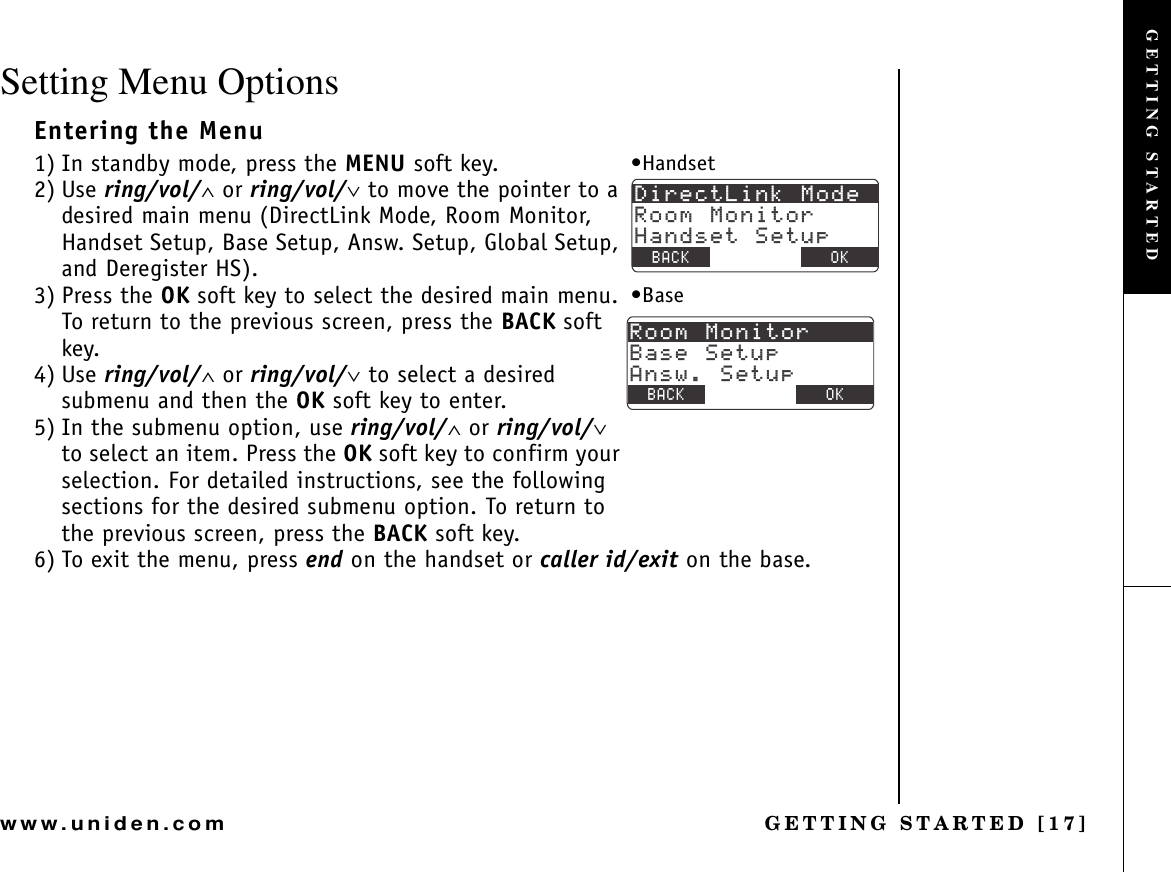 GETTING STARTED [17]www.uniden.comSetting Menu OptionsEntering the Menu1) In standby mode, press the MENU soft key.2) Use ring/vol/∧ or ring/vol/∨ to move the pointer to a desired main menu (DirectLink Mode, Room Monitor, Handset Setup, Base Setup, Answ. Setup, Global Setup, and Deregister HS).3) Press the OK soft key to select the desired main menu. To return to the previous screen, press the BACK soft key.4) Use ring/vol/∧ or ring/vol/∨ to select a desired submenu and then the OK soft key to enter.5) In the submenu option, use ring/vol/∧ or ring/vol/∨to select an item. Press the OK soft key to confirm your selection. For detailed instructions, see the following sections for the desired submenu option. To return to the previous screen, press the BACK soft key.6) To exit the menu, press end on the handset or caller id/exit on the base.&amp;KTGEV.KPM/QFG4QQO/QPKVQT*CPFUGV5GVWR$#%- $#%- 1-•Handset4QQO/QPKVQT$CUG5GVWR#PUY5GVWR$#%- $#%- 1-•BaseGETTING STARTED