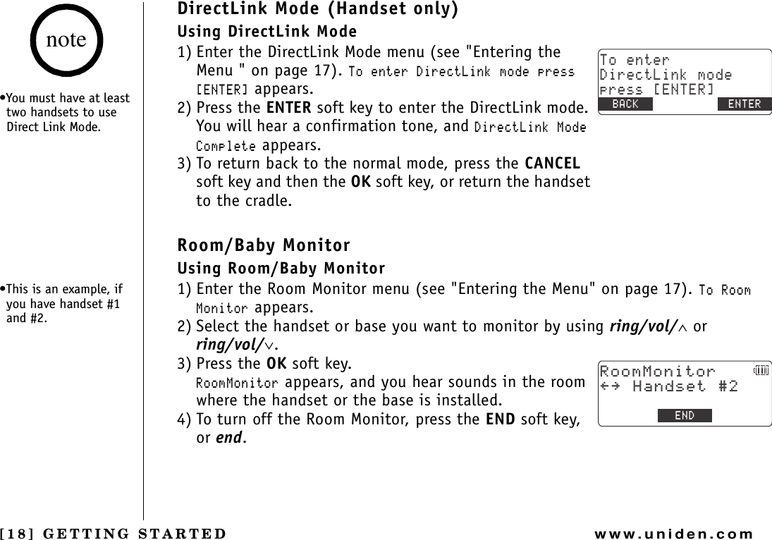 [18] GETTING STARTEDwww.uniden.comDirectLink Mode (Handset only)Using DirectLink Mode1) Enter the DirectLink Mode menu (see &quot;Entering the Menu &quot; on page 17). 6QGPVGT&amp;KTGEV.KPMOQFGRTGUU=&apos;06&apos;4? appears.2) Press the ENTER soft key to enter the DirectLink mode. You will hear a confirmation tone, and &amp;KTGEV.KPM/QFG%QORNGVG appears.3) To return back to the normal mode, press the CANCELsoft key and then the OK soft key, or return the handset to the cradle.Room/Baby MonitorUsing Room/Baby Monitor1) Enter the Room Monitor menu (see &quot;Entering the Menu&quot; on page 17). 6Q4QQO/QPKVQT appears.2) Select the handset or base you want to monitor by using ring/vol/∧ or ring/vol/∨.3) Press the OK soft key. 4QQO/QPKVQT appears, and you hear sounds in the room where the handset or the base is installed.4) To turn off the Room Monitor, press the END soft key, or end.6QGPVGT&amp;KTGEV.KPMOQFGRTGUU=&apos;06&apos;4?$#%- $#%- &apos;06&apos;44QQO/QPKVQT㨬㨭*CPFUGV&apos;0&amp;•You must have at least two handsets to use Direct Link Mode.•This is an example, if you have handset #1 and #2.noteGETTING STARTED