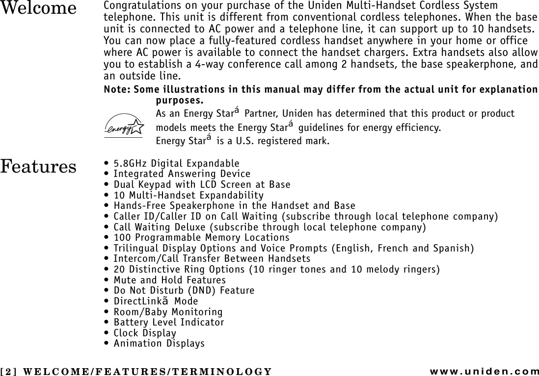 [2] WELCOME/FEATURES/TERMINOLOGYwww.uniden.comCongratulations on your purchase of the Uniden Multi-Handset Cordless System telephone. This unit is different from conventional cordless telephones. When the base unit is connected to AC power and a telephone line, it can support up to 10 handsets. You can now place a fully-featured cordless handset anywhere in your home or office where AC power is available to connect the handset chargers. Extra handsets also allow you to establish a 4-way conference call among 2 handsets, the base speakerphone, and an outside line.Note: Some illustrations in this manual may differ from the actual unit for explanation purposes.As an Energy Star£ Partner, Uniden has determined that this product or product models meets the Energy Star£ guidelines for energy efficiency.Energy Star£ is a U.S. registered mark.• 5.8GHz Digital Expandable• Integrated Answering Device • Dual Keypad with LCD Screen at Base• 10 Multi-Handset Expandability• Hands-Free Speakerphone in the Handset and Base• Caller ID/Caller ID on Call Waiting (subscribe through local telephone company)• Call Waiting Deluxe (subscribe through local telephone company)• 100 Programmable Memory Locations• Trilingual Display Options and Voice Prompts (English, French and Spanish)• Intercom/Call Transfer Between Handsets• 20 Distinctive Ring Options (10 ringer tones and 10 melody ringers)• Mute and Hold Features• Do Not Disturb (DND) Feature•DirectLink¥ Mode• Room/Baby Monitoring • Battery Level Indicator• Clock Display•Animation DisplaysWELCOME/FEATURES/WelcomeFeatures