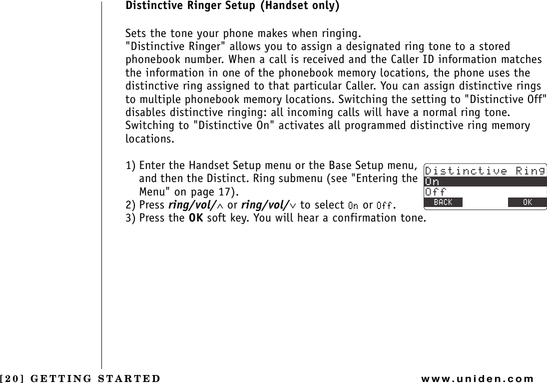 [20] GETTING STARTEDwww.uniden.comDistinctive Ringer Setup (Handset only)Sets the tone your phone makes when ringing.&quot;Distinctive Ringer&quot; allows you to assign a designated ring tone to a stored phonebook number. When a call is received and the Caller ID information matches the information in one of the phonebook memory locations, the phone uses the distinctive ring assigned to that particular Caller. You can assign distinctive rings to multiple phonebook memory locations. Switching the setting to &quot;Distinctive Off&quot; disables distinctive ringing: all incoming calls will have a normal ring tone. Switching to &quot;Distinctive On&quot; activates all programmed distinctive ring memory locations.1) Enter the Handset Setup menu or the Base Setup menu, and then the Distinct. Ring submenu (see &quot;Entering the Menu&quot; on page 17).2) Press ring/vol/∧ or ring/vol/∨ to select 1P or 1HH.3) Press the OK soft key. You will hear a confirmation tone.&amp;KUVKPEVKXG4KPI1P1HH$#%- &amp;&apos;.&apos;6&apos; 1-GETTING STARTED