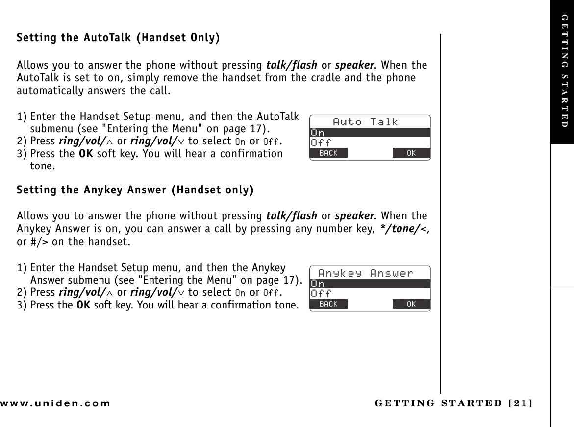 GETTING STARTED [21]www.uniden.comSetting the AutoTalk (Handset Only)Allows you to answer the phone without pressing talk/flash or speaker. When the AutoTalk is set to on, simply remove the handset from the cradle and the phone automatically answers the call.1) Enter the Handset Setup menu, and then the AutoTalk submenu (see &quot;Entering the Menu&quot; on page 17).2) Press ring/vol/∧ or ring/vol/∨ to select 1P or 1HH.3) Press the OK soft key. You will hear a confirmation tone.Setting the Anykey Answer (Handset only)Allows you to answer the phone without pressing talk/flash or speaker. When the Anykey Answer is on, you can answer a call by pressing any number key, */tone/&lt;,or #/&gt; on the handset.1) Enter the Handset Setup menu, and then the Anykey Answer submenu (see &quot;Entering the Menu&quot; on page 17).2) Press ring/vol/∧ or ring/vol/∨ to select 1P or 1HH.3) Press the OK soft key. You will hear a confirmation tone.#WVQ6CNM1P1HH$#%- &amp;&apos;.&apos;6&apos; 1-#P[MG[#PUYGT1P1HH$#%- &amp;&apos;.&apos;6&apos; 1-GETTING STARTED