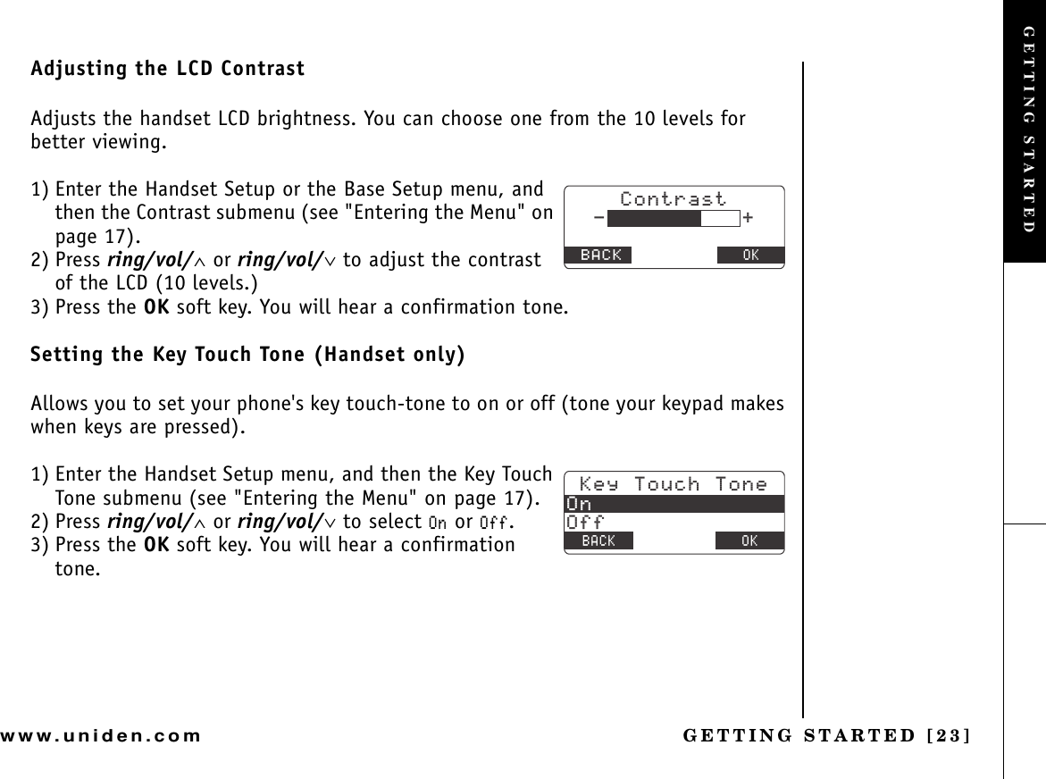 GETTING STARTED [23]www.uniden.comAdjusting the LCD ContrastAdjusts the handset LCD brightness. You can choose one from the 10 levels for better viewing.1) Enter the Handset Setup or the Base Setup menu, and then the Contrast submenu (see &quot;Entering the Menu&quot; on page 17).2) Press ring/vol/∧ or ring/vol/∨ to adjust the contrast of the LCD (10 levels.)3) Press the OK soft key. You will hear a confirmation tone.Setting the Key Touch Tone (Handset only)Allows you to set your phone&apos;s key touch-tone to on or off (tone your keypad makes when keys are pressed).1) Enter the Handset Setup menu, and then the Key Touch Tone submenu (see &quot;Entering the Menu&quot; on page 17).2) Press ring/vol/∧ or ring/vol/∨ to select 1P or 1HH.3) Press the OK soft key. You will hear a confirmation tone.%QPVTCUV$#%-1--G[6QWEJ6QPG1P1HH$#%- &amp;&apos;.&apos;6&apos; 1-GETTING STARTED