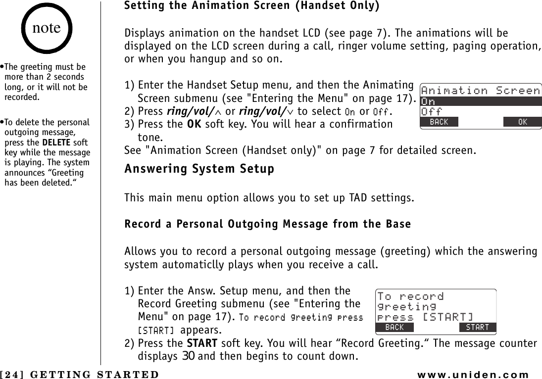 [24] GETTING STARTEDwww.uniden.comSetting the Animation Screen (Handset Only)Displays animation on the handset LCD (see page 7). The animations will be displayed on the LCD screen during a call, ringer volume setting, paging operation, or when you hangup and so on. 1) Enter the Handset Setup menu, and then the Animating Screen submenu (see &quot;Entering the Menu&quot; on page 17).2) Press ring/vol/∧ or ring/vol/∨ to select 1P or 1HH.3) Press the OK soft key. You will hear a confirmation tone.See &quot;Animation Screen (Handset only)&quot; on page 7 for detailed screen.Answering System SetupThis main menu option allows you to set up TAD settings.Record a Personal Outgoing Message from the Base Allows you to record a personal outgoing message (greeting) which the answering system automaticlly plays when you receive a call.1) Enter the Answ. Setup menu, and then the Record Greeting submenu (see &quot;Entering the Menu&quot; on page 17). 6QTGEQTFITGGVKPIRTGUU=56#46?appears. 2) Press the START soft key. You will hear “Record Greeting.“ The message counter displays 30 and then begins to count down.#PKOCVKQP5ETGGP1P1HH$#%- &amp;&apos;.&apos;6&apos; 1-6QTGEQTFITGGVKPIRTGUU=56#46?$#%- /&apos;07 56#46•The greeting must be more than 2 seconds long, or it will not be recorded.•To delete the personal outgoing message, press the DELETE soft key while the message is playing. The system announces “Greeting has been deleted.“noteGETTING STARTED