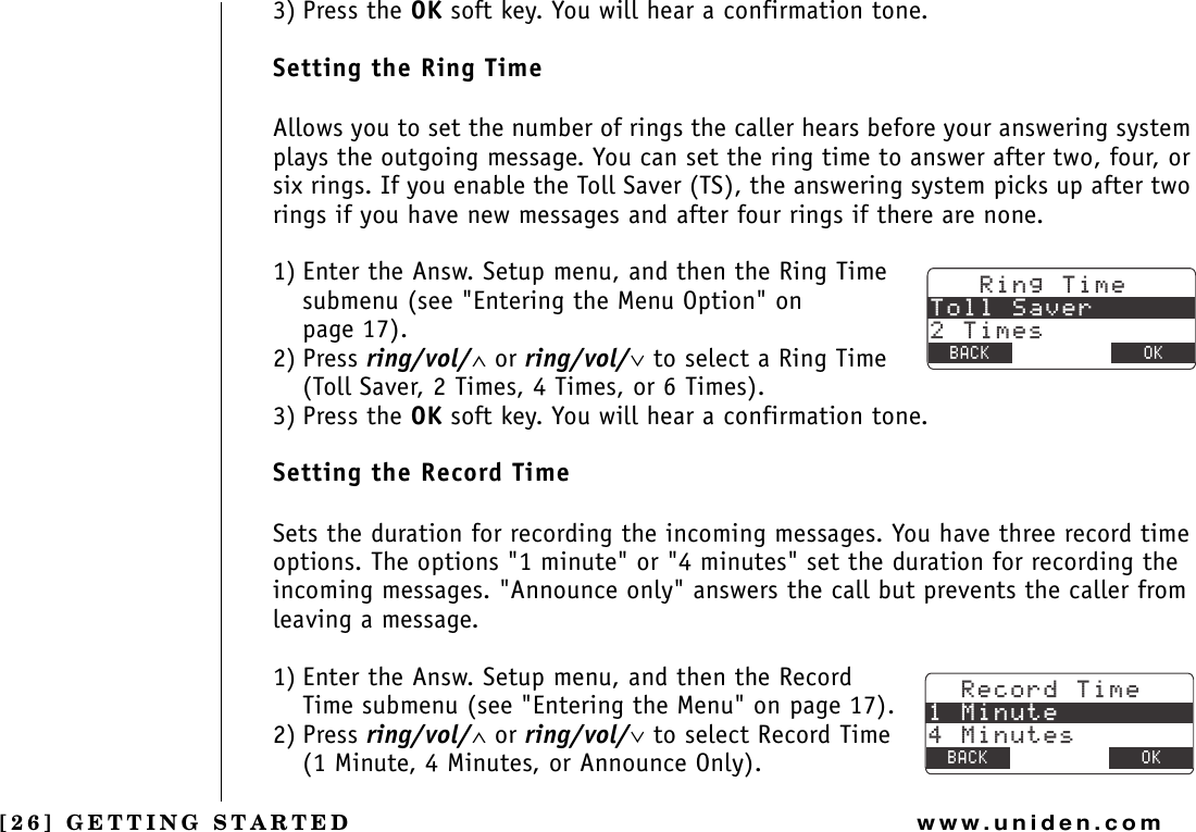 [26] GETTING STARTEDwww.uniden.com3) Press the OK soft key. You will hear a confirmation tone.Setting the Ring TimeAllows you to set the number of rings the caller hears before your answering system plays the outgoing message. You can set the ring time to answer after two, four, or six rings. If you enable the Toll Saver (TS), the answering system picks up after two rings if you have new messages and after four rings if there are none.1) Enter the Answ. Setup menu, and then the Ring Time submenu (see &quot;Entering the Menu Option&quot; on page 17).2) Press ring/vol/∧ or ring/vol/∨ to select a Ring Time (Toll Saver, 2 Times, 4 Times, or 6 Times).3) Press the OK soft key. You will hear a confirmation tone.Setting the Record TimeSets the duration for recording the incoming messages. You have three record time options. The options &quot;1 minute&quot; or &quot;4 minutes&quot; set the duration for recording the incoming messages. &quot;Announce only&quot; answers the call but prevents the caller from leaving a message.1) Enter the Answ. Setup menu, and then the Record Time submenu (see &quot;Entering the Menu&quot; on page 17).2) Press ring/vol/∧ or ring/vol/∨ to select Record Time (1 Minute, 4 Minutes, or Announce Only).4KPI6KOG6QNN5CXGT6KOGU$#%- &amp;&apos;.&apos;6&apos; 1-4GEQTF6KOG/KPWVG/KPWVGU$#%- &amp;&apos;.&apos;6&apos; 1-GETTING STARTED