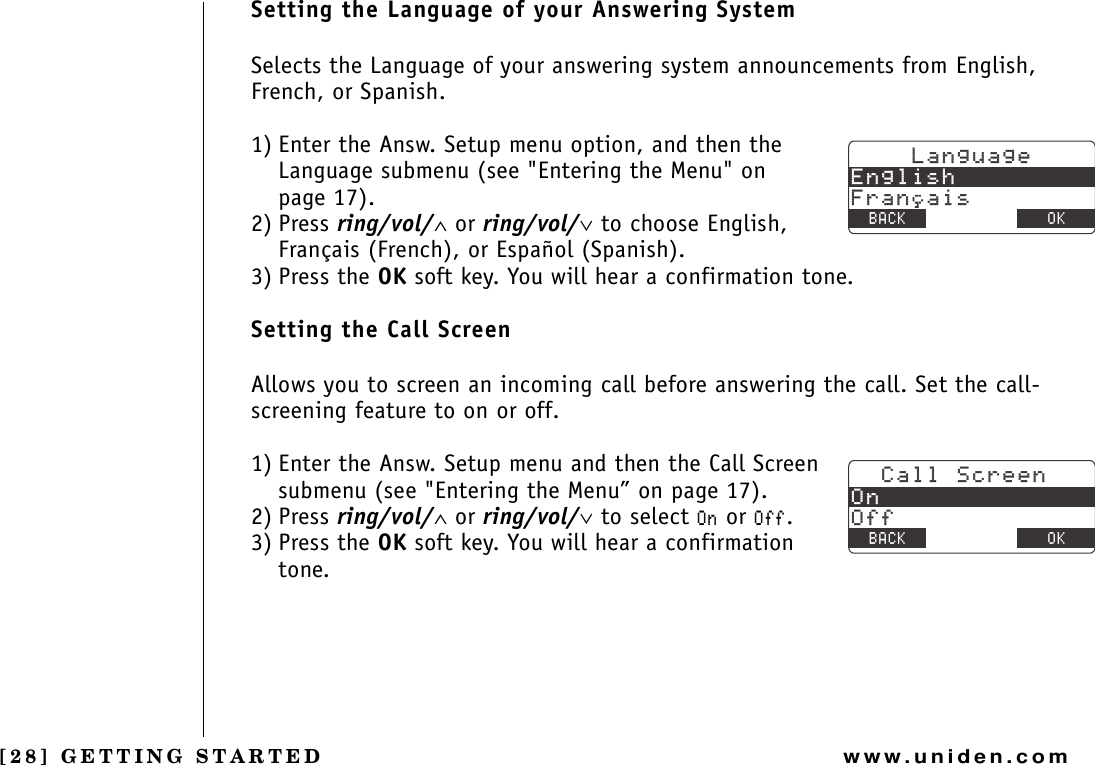 [28] GETTING STARTEDwww.uniden.comSetting the Language of your Answering SystemSelects the Language of your answering system announcements from English, French, or Spanish.1) Enter the Answ. Setup menu option, and then the Language submenu (see &quot;Entering the Menu&quot; on page 17).2) Press ring/vol/∧ or ring/vol/∨ to choose English, Français (French), or Español (Spanish).3) Press the OK soft key. You will hear a confirmation tone.Setting the Call ScreenAllows you to screen an incoming call before answering the call. Set the call-screening feature to on or off.1) Enter the Answ. Setup menu and then the Call Screen submenu (see &quot;Entering the Menu” on page 17).2) Press ring/vol/∧ or ring/vol/∨ to select 1P or 1HH.3) Press the OK soft key. You will hear a confirmation tone..CPIWCIG&apos;PINKUJ(TCPCKU$#%- &amp;&apos;.&apos;6&apos; 1-%CNN5ETGGP1P1HH$#%- &amp;&apos;.&apos;6&apos; 1-GETTING STARTED