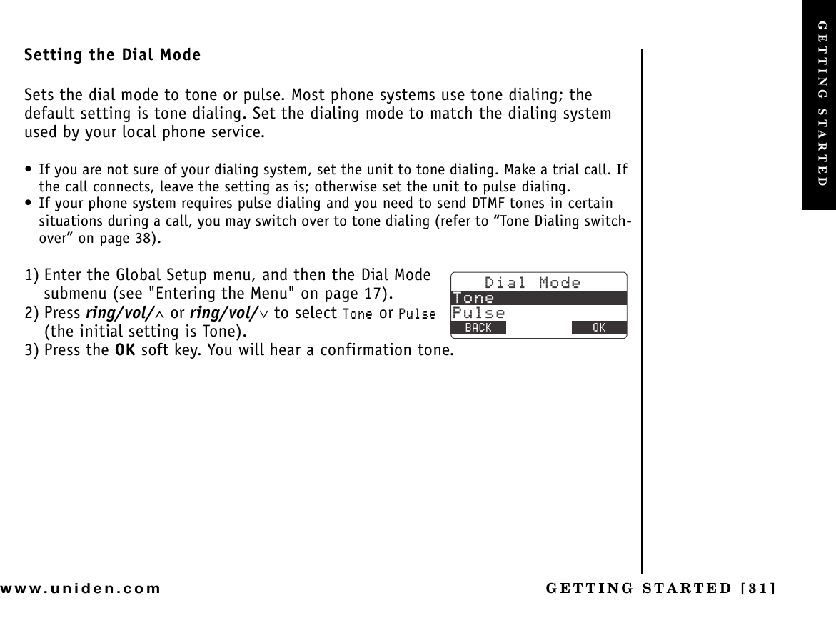 GETTING STARTED [31]www.uniden.comSetting the Dial ModeSets the dial mode to tone or pulse. Most phone systems use tone dialing; the default setting is tone dialing. Set the dialing mode to match the dialing system used by your local phone service.• If you are not sure of your dialing system, set the unit to tone dialing. Make a trial call. If the call connects, leave the setting as is; otherwise set the unit to pulse dialing.• If your phone system requires pulse dialing and you need to send DTMF tones in certain situations during a call, you may switch over to tone dialing (refer to “Tone Dialing switch-over” on page 38).1) Enter the Global Setup menu, and then the Dial Mode submenu (see &quot;Entering the Menu&quot; on page 17).2) Press ring/vol/∧ or ring/vol/∨ to select 6QPG or 2WNUG(the initial setting is Tone).3) Press the OK soft key. You will hear a confirmation tone.&amp;KCN/QFG6QPG2WNUG$#%- &amp;&apos;.&apos;6&apos; 1-GETTING STARTED