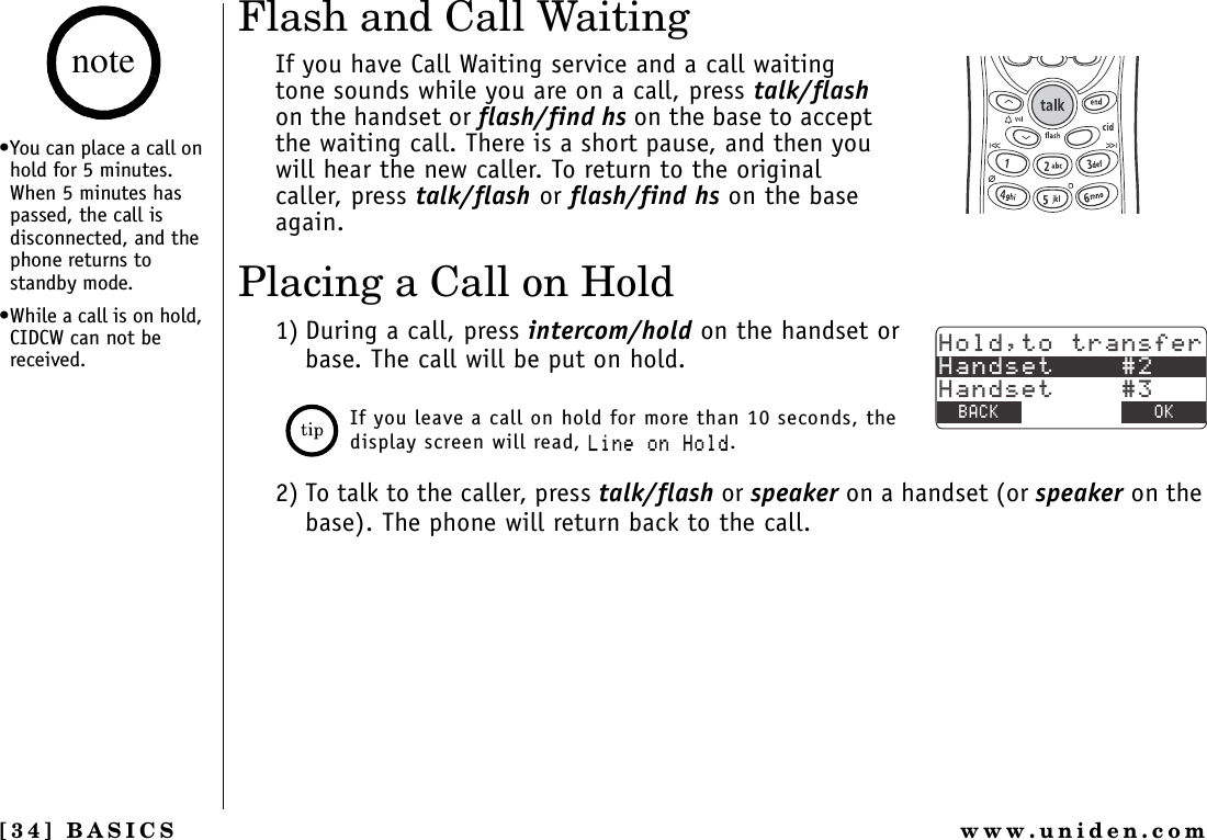 [34] BASICS www.uniden.comFlash and Call WaitingIf you have Call Waiting service and a call waiting tone sounds while you are on a call, press talk/flashon the handset or flash/find hs on the base to accept the waiting call. There is a short pause, and then you will hear the new caller. To return to the original caller, press talk/flash or flash/find hs on the base again.Placing a Call on Hold1) During a call, press intercom/hold on the handset or base. The call will be put on hold.If you leave a call on hold for more than 10 seconds, the display screen will read, .KPGQP*QNF.2) To talk to the caller, press talk/flash or speaker on a handset (or speaker on the base). The phone will return back to the call.*QNFVQVTCPUHGT*CPFUGV*CPFUGV$#%- &amp;&apos;.&apos;6&apos; 1-•You can place a call on hold for 5 minutes. When 5 minutes has passed, the call is disconnected, and the phone returns to standby mode.•While a call is on hold, CIDCW can not be received.noteBASICS