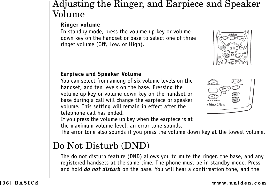 [36] BASICS www.uniden.comAdjusting the Ringer, and Earpiece and Speaker VolumeRinger volumeIn standby mode, press the volume up key or volume down key on the handset or base to select one of three ringer volume (Off, Low, or High).Earpiece and Speaker Volume You can select from among of six volume levels on the handset, and ten levels on the base. Pressing the volume up key or volume down key on the handset or base during a call will change the earpiece or speaker volume. This setting will remain in effect after the telephone call has ended.If you press the volume up key when the earpiece is at the maximum volume level, an error tone sounds.The error tone also sounds if you press the volume down key at the lowest volume.Do Not Disturb (DND)The do not disturb feature (DND) allows you to mute the ringer, the base, and any registered handsets at the same time. The phone must be in standby mode. Press and hold do not disturb on the base. You will hear a confirmation tone, and the BASICS