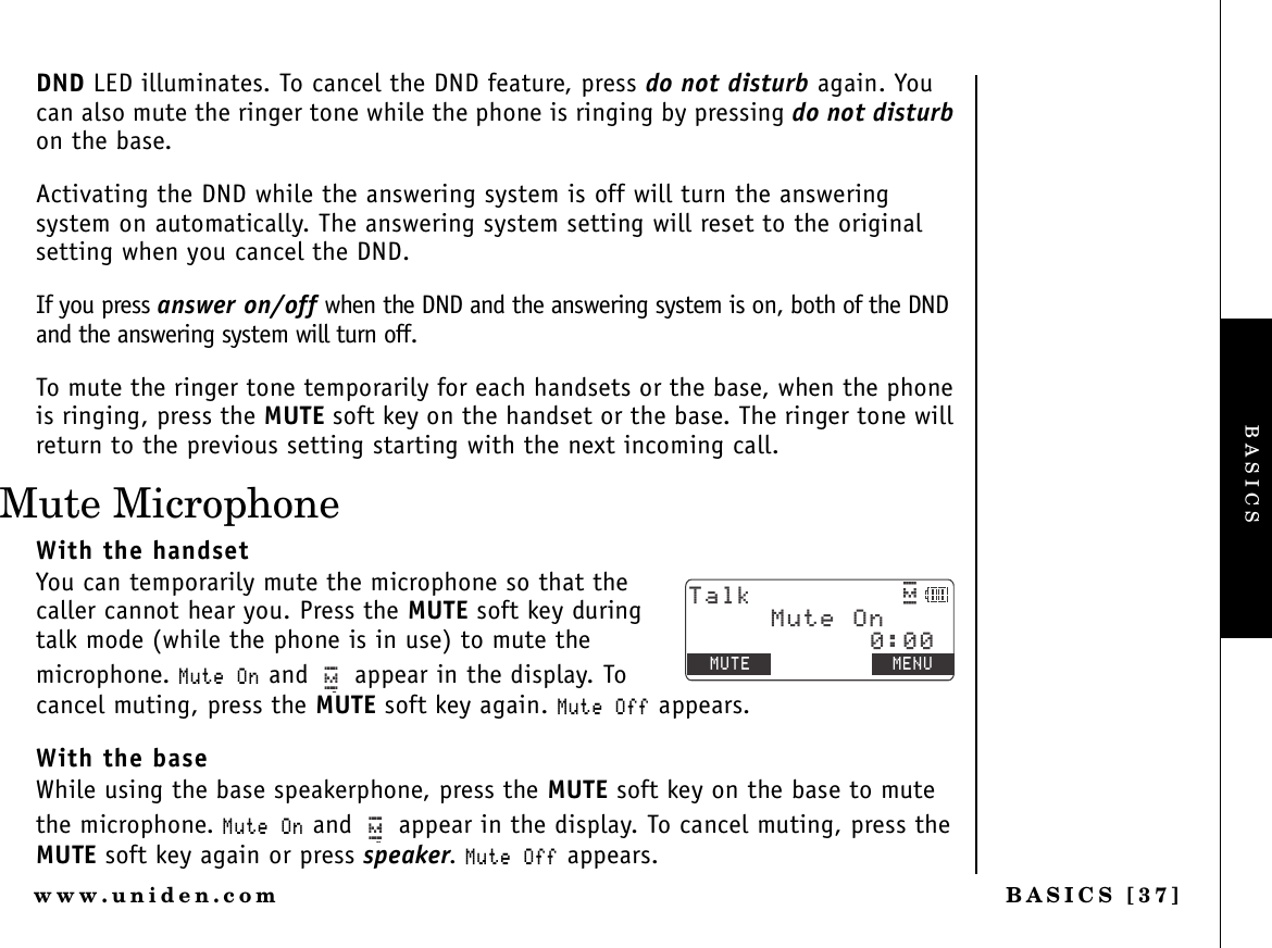 BASICS [37]www.uniden.comDND LED illuminates. To cancel the DND feature, press do not disturb again. You can also mute the ringer tone while the phone is ringing by pressing do not disturbon the base.Activating the DND while the answering system is off will turn the answering system on automatically. The answering system setting will reset to the original setting when you cancel the DND.If you press answer on/off when the DND and the answering system is on, both of the DND and the answering system will turn off.To mute the ringer tone temporarily for each handsets or the base, when the phone is ringing, press the MUTE soft key on the handset or the base. The ringer tone will return to the previous setting starting with the next incoming call.Mute MicrophoneWith the handsetYou can temporarily mute the microphone so that the caller cannot hear you. Press the MUTE soft key during talk mode (while the phone is in use) to mute the microphone. /WVG1P and   appear in the display. To cancel muting, press the MUTE soft key again. /WVG1HH appears.With the baseWhile using the base speakerphone, press the MUTE soft key on the base to mute the microphone. /WVG1P and   appear in the display. To cancel muting, press the MUTE soft key again or press speaker./WVG1HH appears.6CNMߦ/76&apos; /&apos;07/WVG1PBASICS