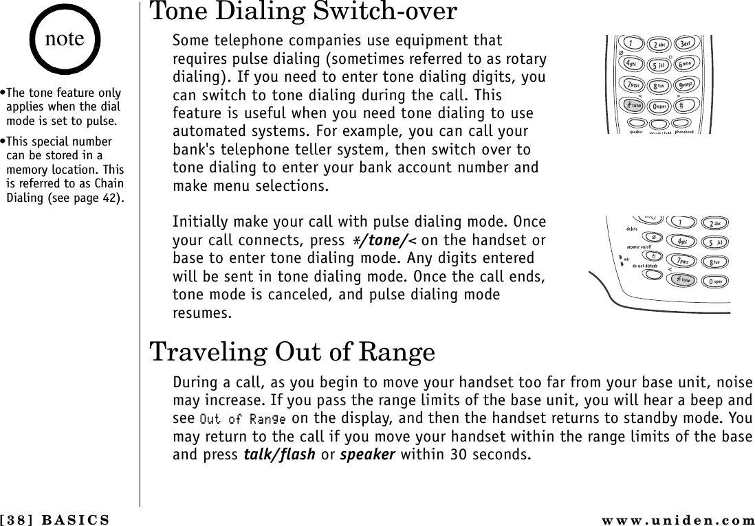 [38] BASICS www.uniden.comTone Dialing Switch-overSome telephone companies use equipment that requires pulse dialing (sometimes referred to as rotary dialing). If you need to enter tone dialing digits, you can switch to tone dialing during the call. This feature is useful when you need tone dialing to use automated systems. For example, you can call your bank&apos;s telephone teller system, then switch over to tone dialing to enter your bank account number and make menu selections.Initially make your call with pulse dialing mode. Once your call connects, press */tone/&lt; on the handset or base to enter tone dialing mode. Any digits entered will be sent in tone dialing mode. Once the call ends, tone mode is canceled, and pulse dialing mode resumes.Traveling Out of RangeDuring a call, as you begin to move your handset too far from your base unit, noise may increase. If you pass the range limits of the base unit, you will hear a beep and see1WVQH4CPIG on the display, and then the handset returns to standby mode. You may return to the call if you move your handset within the range limits of the base and press talk/flash or speaker within 30 seconds.•The tone feature only applies when the dial mode is set to pulse.•This special number can be stored in a memory location. This is referred to as Chain Dialing (see page 42).noteBASICS