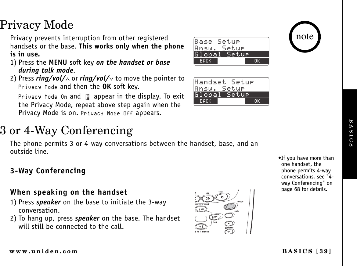 BASICS [39]www.uniden.comPrivacy ModePrivacy prevents interruption from other registered handsets or the base. This works only when the phone is in use. 1) Press the MENU soft key on the handset or base during talk mode.2) Press ring/vol/∧ or ring/vol/∨ to move the pointer to 2TKXCE[/QFG and then the OK soft key.2TKXCE[/QFG1P and   appear in the display. To exit the Privacy Mode, repeat above step again when the Privacy Mode is on. 2TKXCE[/QFG1HH appears.3 or 4-Way ConferencingThe phone permits 3 or 4-way conversations between the handset, base, and an outside line.3-Way ConferencingWhen speaking on the handset1) Press speaker on the base to initiate the 3-way conversation.2) To hang up, press speaker on the base. The handset will still be connected to the call.$CUG5GVWR#PUY5GVWR)NQDCN5GVWR$#%- $#%- 1-*CPFUGV5GVWR#PUY5GVWR)NQDCN5GVWR$#%- $#%- 1-•If you have more than one handset, the phone permits 4-way conversations, see &quot;4-way Conferencing&quot; on page 68 for details.noteBASICS