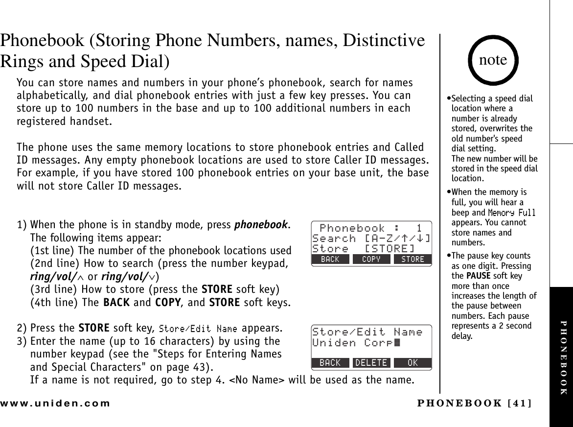 PHONEBOOK [41]www.uniden.comPhonebook (Storing Phone Numbers, names, Distinctive Rings and Speed Dial)You can store names and numbers in your phone’s phonebook, search for names alphabetically, and dial phonebook entries with just a few key presses. You can store up to 100 numbers in the base and up to 100 additional numbers in each registered handset.The phone uses the same memory locations to store phonebook entries and Called ID messages. Any empty phonebook locations are used to store Caller ID messages. For example, if you have stored 100 phonebook entries on your base unit, the base will not store Caller ID messages.1) When the phone is in standby mode, press phonebook.The following items appear:(1st line) The number of the phonebook locations used(2nd line) How to search (press the number keypad, ring/vol/∧ or ring/vol/∨)(3rd line) How to store (press the STORE soft key)(4th line) The BACK and COPY, and STORE soft keys.2) Press the STORE soft key, 5VQTG&apos;FKV0COG appears.3) Enter the name (up to 16 characters) by using the number keypad (see the &quot;Steps for Entering Names and Special Characters&quot; on page 43).If a name is not required, go to step 4. &lt;No Name&gt; will be used as the name.2JQPGDQQM5GCTEJ=#&lt;㨲㨱?5VQTG=5614&apos;?$#%- %12; 5614&apos;5VQTG&apos;FKV0COG7PKFGP%QTR㨫$#%- &amp;&apos;.&apos;6&apos; 1-•Selecting a speed dial location where a number is already stored, overwrites the old number&apos;s speed  dial setting.             The new number will be stored in the speed dial location.•When the memory is full, you will hear a beep and /GOQT[(WNNappears. You cannot store names and numbers.•The pause key counts as one digit. Pressing the PAUSE soft key more than once increases the length of the pause between numbers. Each pause represents a 2 second delay.notePHONEBOOK