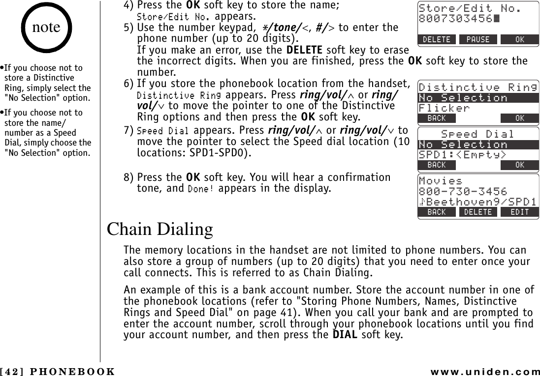 [42] PHONEBOOKwww.uniden.com4) Press the OK soft key to store the name;5VQTG&apos;FKV0Q appears.5) Use the number keypad, */tone/&lt;,#/&gt; to enter the phone number (up to 20 digits).If you make an error, use the DELETE soft key to erase the incorrect digits. When you are finished, press the OK soft key to store the number.6) If you store the phonebook location from the handset, &amp;KUVKPEVKXG4KPI appears. Press ring/vol/∧ or ring/vol/∨ to move the pointer to one of the Distinctive Ring options and then press the OK soft key.7)5RGGF&amp;KCN appears. Press ring/vol/∧ or ring/vol/∨ to move the pointer to select the Speed dial location (10 locations: SPD1-SPD0).8) Press the OK soft key. You will hear a confirmation tone, and &amp;QPG appears in the display.Chain DialingThe memory locations in the handset are not limited to phone numbers. You can also store a group of numbers (up to 20 digits) that you need to enter once your call connects. This is referred to as Chain Dialing.An example of this is a bank account number. Store the account number in one of the phonebook locations (refer to &quot;Storing Phone Numbers, Names, Distinctive Rings and Speed Dial&quot; on page 41). When you call your bank and are prompted to enter the account number, scroll through your phonebook locations until you find your account number, and then press the DIAL soft key.5VQTG&apos;FKV0Q㨫&amp;&apos;.&apos;6&apos; 2#75&apos; 1-&amp;KUVKPEVKXG4KPI0Q5GNGEVKQP(NKEMGT$#%- &amp;&apos;.&apos;6&apos; 1-5RGGF&amp;KCN0Q5GNGEVKQP52&amp;&apos;ORV[ $#%- &amp;&apos;.&apos;6&apos; 1-/QXKGU$GGVJQXGP52&amp;$#%- &amp;&apos;.&apos;6&apos; &apos;&amp;+6•If you choose not to store a Distinctive Ring, simply select the &quot;No Selection&quot; option.•If you choose not to store the name/number as a Speed Dial, simply choose the &quot;No Selection&quot; option.notePHONEBOOK