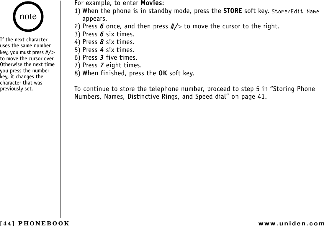 [44] PHONEBOOKwww.uniden.comFor example, to enter Movies:1) When the phone is in standby mode, press the STORE soft key. 5VQTG&apos;FKV0COGappears.2) Press 6 once, and then press #/&gt; to move the cursor to the right.3) Press 6 six times.4) Press 8 six times.5) Press 4 six times.6) Press 3 five times.7) Press 7 eight times.8) When finished, press the OK soft key.To continue to store the telephone number, proceed to step 5 in “Storing Phone Numbers, Names, Distinctive Rings, and Speed dial” on page 41.If the next character uses the same number key, you must press #/&gt;to move the cursor over. Otherwise the next time you press the number key, it changes the character that was previously set.notePHONEBOOK