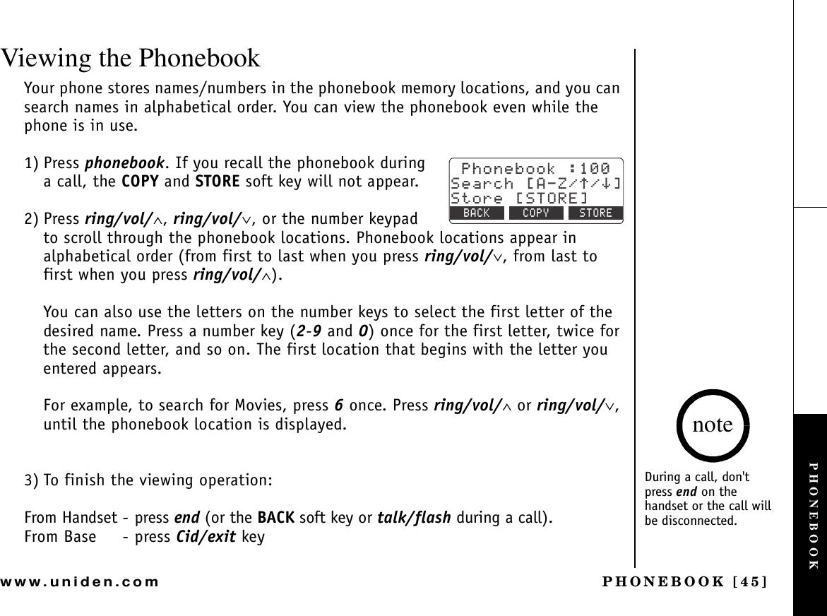 PHONEBOOK [45]www.uniden.comViewing the PhonebookYour phone stores names/numbers in the phonebook memory locations, and you can search names in alphabetical order. You can view the phonebook even while the phone is in use.1) Press phonebook. If you recall the phonebook during a call, the COPY and STORE soft key will not appear.2) Press ring/vol/∧,ring/vol/∨, or the number keypad to scroll through the phonebook locations. Phonebook locations appear in alphabetical order (from first to last when you press ring/vol/∨, from last to first when you press ring/vol/∧).You can also use the letters on the number keys to select the first letter of the desired name. Press a number key (2-9 and 0) once for the first letter, twice for the second letter, and so on. The first location that begins with the letter you entered appears.For example, to search for Movies, press 6 once. Press ring/vol/∧ or ring/vol/∨,until the phonebook location is displayed.3) To finish the viewing operation:From Handset - press end (or the BACK soft key or talk/flash during a call).From Base - press Cid/exit key2JQPGDQQM5GCTEJ=#&lt;㨲㨱?5VQTG=5614&apos;?$#%- %12; 5614&apos;During a call, don&apos;t press end on the handset or the call will be disconnected.notePHONEBOOK