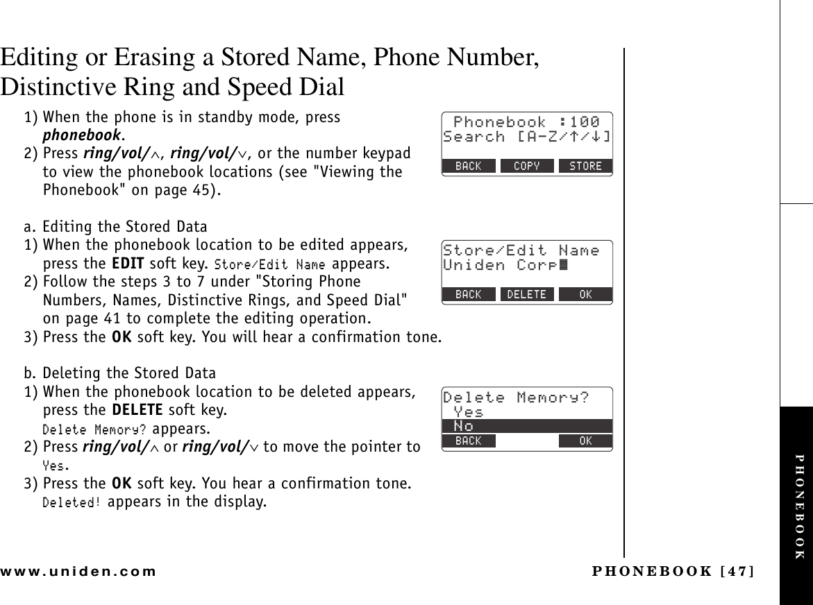 PHONEBOOK [47]www.uniden.comEditing or Erasing a Stored Name, Phone Number, Distinctive Ring and Speed Dial1) When the phone is in standby mode, press phonebook.2) Press ring/vol/∧,ring/vol/∨, or the number keypad to view the phonebook locations (see &quot;Viewing the Phonebook&quot; on page 45).a. Editing the Stored Data1) When the phonebook location to be edited appears, press the EDIT soft key. 5VQTG&apos;FKV0COG appears. 2) Follow the steps 3 to 7 under &quot;Storing Phone Numbers, Names, Distinctive Rings, and Speed Dial&quot; on page 41 to complete the editing operation.3) Press the OK soft key. You will hear a confirmation tone.b. Deleting the Stored Data1) When the phonebook location to be deleted appears, press the DELETE soft key.&amp;GNGVG/GOQT[! appears.2) Press ring/vol/∧ or ring/vol/∨ to move the pointer to ;GU.3) Press the OK soft key. You hear a confirmation tone.&amp;GNGVGF appears in the display.2JQPGDQQM5GCTEJ=#&lt;㨲㨱?$#%- %12; 5614&apos;5VQTG&apos;FKV0COG7PKFGP%QTR㨫$#%- &amp;&apos;.&apos;6&apos; 1-&amp;GNGVG/GOQT[!;GU0Q$#%- $#%- 1-PHONEBOOK