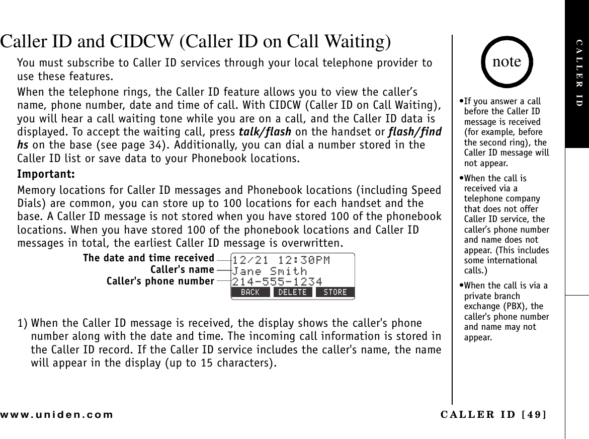 CALLER ID [49]www.uniden.comCaller ID and CIDCW (Caller ID on Call Waiting)You must subscribe to Caller ID services through your local telephone provider to use these features.When the telephone rings, the Caller ID feature allows you to view the caller’s name, phone number, date and time of call. With CIDCW (Caller ID on Call Waiting), you will hear a call waiting tone while you are on a call, and the Caller ID data is displayed. To accept the waiting call, press talk/flash on the handset or flash/find hs on the base (see page 34). Additionally, you can dial a number stored in the Caller ID list or save data to your Phonebook locations.Important:Memory locations for Caller ID messages and Phonebook locations (including Speed Dials) are common, you can store up to 100 locations for each handset and the base. A Caller ID message is not stored when you have stored 100 of the phonebook locations. When you have stored 100 of the phonebook locations and Caller ID messages in total, the earliest Caller ID message is overwritten.1) When the Caller ID message is received, the display shows the caller&apos;s phone number along with the date and time. The incoming call information is stored in the Caller ID record. If the Caller ID service includes the caller&apos;s name, the name will appear in the display (up to 15 characters).2/,CPG5OKVJ$#%- &amp;&apos;.&apos;6&apos; 5614&apos;The date and time receivedCaller&apos;s nameCaller&apos;s phone number•If you answer a call before the Caller ID message is received (for example, before the second ring), the Caller ID message will not appear.•When the call is received via a telephone company that does not offer Caller ID service, the caller’s phone number and name does not appear. (This includes some international calls.)•When the call is via a private branch exchange (PBX), the caller&apos;s phone number and name may not appear. noteCALLER ID