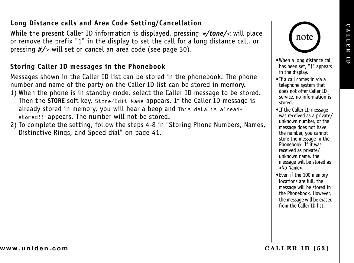 CALLER ID [53]www.uniden.comLong Distance calls and Area Code Setting/CancellationWhile the present Caller ID information is displayed, pressing */tone/&lt; will place or remove the prefix &quot;1&quot; in the display to set the call for a long distance call, or pressing #/&gt; will set or cancel an area code (see page 30).Storing Caller ID messages in the PhonebookMessages shown in the Caller ID list can be stored in the phonebook. The phone number and name of the party on the Caller ID list can be stored in memory.1) When the phone is in standby mode, select the Caller ID message to be stored.Then the STORE soft key. 5VQTG&apos;FKV0COG appears. If the Caller ID message is already stored in memory, you will hear a beep and 6JKUFCVCKUCNTGCF[UVQTGFappears. The number will not be stored.2) To complete the setting, follow the steps 4-8 in &quot;Storing Phone Numbers, Names, Distinctive Rings, and Speed dial&quot; on page 41.•When a long distance call has been set, &quot;&quot; appears in the display.•If a call comes in via a telephone system that does not offer Caller ID service, no information is stored.•If the Caller ID message was received as a private/unknown number, or the message does not have the number, you cannot store the message in the Phonebook. If it was received as private/unknown name, the message will be stored as &lt;No Name&gt;.•Even if the 100 memory locations are full, the message will be stored in the Phonebook. However, the message will be erased from the Caller ID list.noteCALLER ID