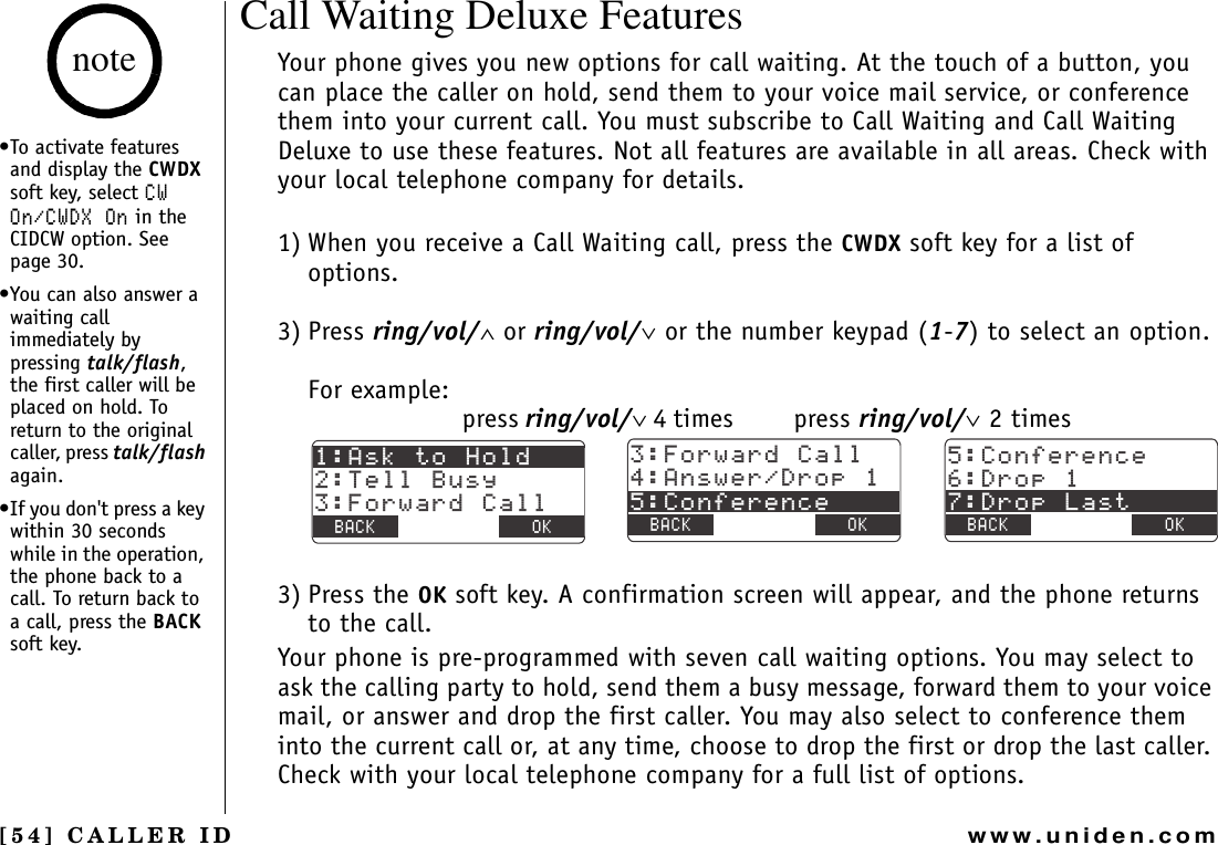 [54] CALLER IDwww.uniden.comCall Waiting Deluxe FeaturesYour phone gives you new options for call waiting. At the touch of a button, you can place the caller on hold, send them to your voice mail service, or conference them into your current call. You must subscribe to Call Waiting and Call Waiting Deluxe to use these features. Not all features are available in all areas. Check with your local telephone company for details.1) When you receive a Call Waiting call, press the CWDX soft key for a list of options.3) Press ring/vol/∧ or ring/vol/∨ or the number keypad (1-7) to select an option.For example:press ring/vol/∨ 4 times  press ring/vol/∨ 2 times3) Press the OK soft key. A confirmation screen will appear, and the phone returns to the call.Your phone is pre-programmed with seven call waiting options. You may select to ask the calling party to hold, send them a busy message, forward them to your voice mail, or answer and drop the first caller. You may also select to conference them into the current call or, at any time, choose to drop the first or drop the last caller. Check with your local telephone company for a full list of options.#UMVQ*QNF6GNN$WU[(QTYCTF%CNN$#%- $#%- 1-(QTYCTF%CNN#PUYGT&amp;TQR%QPHGTGPEG$#%- $#%- 1-%QPHGTGPEG&amp;TQR&amp;TQR.CUV$#%- $#%- 1-•To activate features and display the CWDXsoft key, select %91P%9&amp;:1P in the CIDCW option. See page 30.•You can also answer a waiting call immediately by pressing talk/flash,the first caller will be placed on hold. To return to the original caller, press talk/flashagain.•If you don&apos;t press a key within 30 seconds while in the operation, the phone back to a call. To return back to a call, press the BACKsoft key.noteCALLER ID