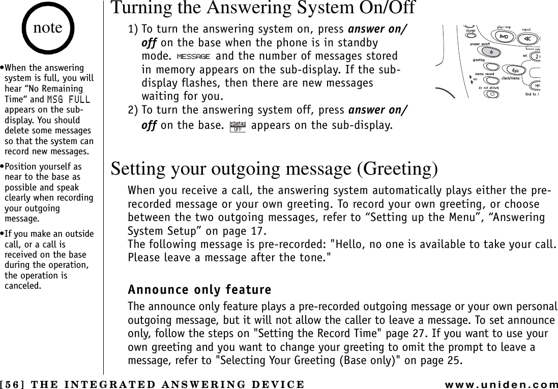 [56] THE INTEGRATED ANSWERING DEVICEwww.uniden.comTurning the Answering System On/Off1) To turn the answering system on, press answer on/off on the base when the phone is in standby mode.   and the number of messages stored in memory appears on the sub-display. If the sub-display flashes, then there are new messages waiting for you.2) To turn the answering system off, press answer on/off on the base.  appears on the sub-display.Setting your outgoing message (Greeting)When you receive a call, the answering system automatically plays either the pre-recorded message or your own greeting. To record your own greeting, or choose between the two outgoing messages, refer to “Setting up the Menu”, “Answering System Setup” on page 17.The following message is pre-recorded: &quot;Hello, no one is available to take your call. Please leave a message after the tone.&quot;Announce only feature The announce only feature plays a pre-recorded outgoing message or your own personal outgoing message, but it will not allow the caller to leave a message. To set announce only, follow the steps on &quot;Setting the Record Time&quot; page 27. If you want to use your own greeting and you want to change your greeting to omit the prompt to leave a message, refer to &quot;Selecting Your Greeting (Base only)&quot; on page 25./&apos;55#)&apos;1((#059&apos;4•When the answering system is full, you will hear “No Remaining Time“ and /5)(7..appears on the sub-display. You should delete some messages so that the system can record new messages.•Position yourself as near to the base as possible and speak clearly when recording your outgoing message.•If you make an outside call, or a call is received on the base during the operation, the operation is canceled.noteTHE INTEGRATED ANSWERING DEVICE