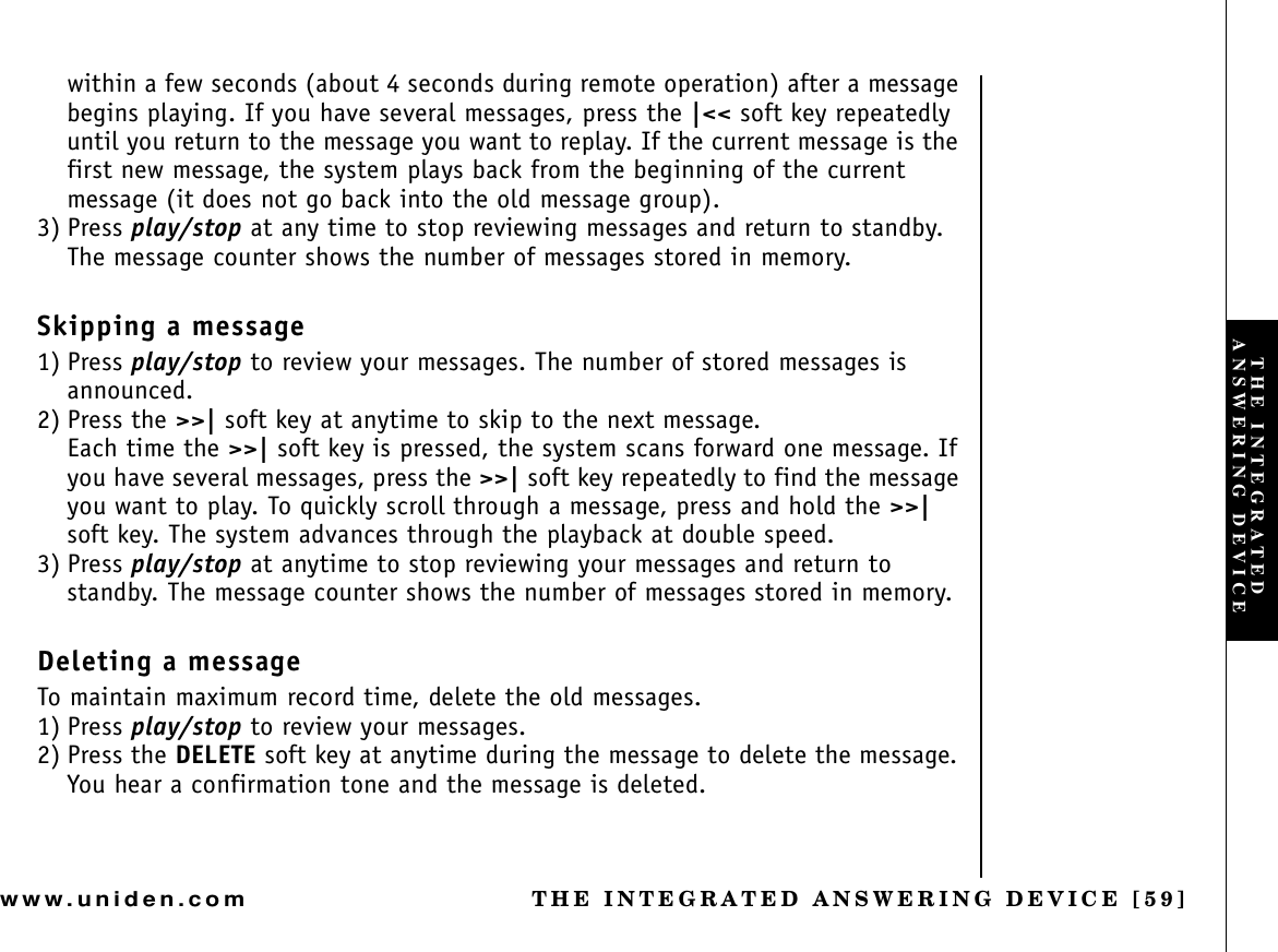 THE INTEGRATED ANSWERING DEVICE [59]www.uniden.comwithin a few seconds (about 4 seconds during remote operation) after a message begins playing. If you have several messages, press the |&lt;&lt; soft key repeatedly until you return to the message you want to replay. If the current message is the first new message, the system plays back from the beginning of the current message (it does not go back into the old message group).3) Press play/stop at any time to stop reviewing messages and return to standby.The message counter shows the number of messages stored in memory.Skipping a message1) Press play/stop to review your messages. The number of stored messages is announced.2) Press the &gt;&gt;| soft key at anytime to skip to the next message.Each time the &gt;&gt;| soft key is pressed, the system scans forward one message. If you have several messages, press the &gt;&gt;| soft key repeatedly to find the message you want to play. To quickly scroll through a message, press and hold the &gt;&gt;|soft key. The system advances through the playback at double speed.3) Press play/stop at anytime to stop reviewing your messages and return to standby. The message counter shows the number of messages stored in memory.Deleting a messageTo maintain maximum record time, delete the old messages.1) Press play/stop to review your messages.2) Press the DELETE soft key at anytime during the message to delete the message. You hear a confirmation tone and the message is deleted.THE INTEGRATED ANSWERING DEVICE