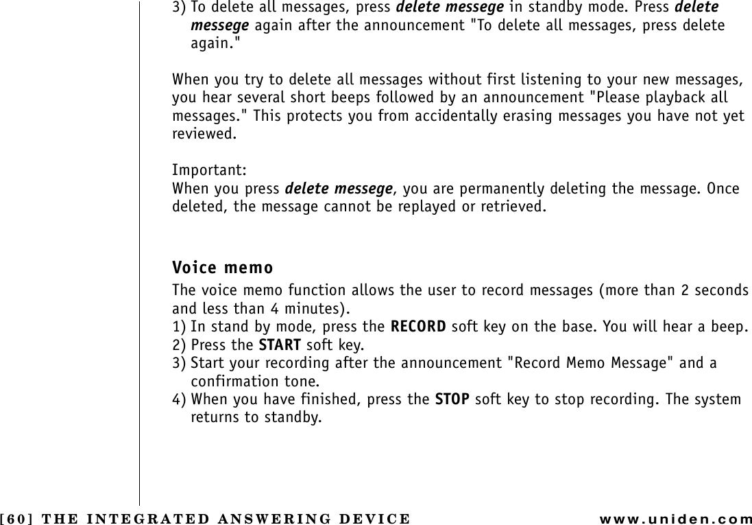 [60] THE INTEGRATED ANSWERING DEVICEwww.uniden.com3) To delete all messages, press delete messege in standby mode. Press delete messege again after the announcement &quot;To delete all messages, press delete again.&quot;When you try to delete all messages without first listening to your new messages, you hear several short beeps followed by an announcement &quot;Please playback all messages.&quot; This protects you from accidentally erasing messages you have not yet reviewed.Important:When you press delete messege, you are permanently deleting the message. Once deleted, the message cannot be replayed or retrieved.Voice memoThe voice memo function allows the user to record messages (more than 2 seconds and less than 4 minutes).1) In stand by mode, press the RECORD soft key on the base. You will hear a beep.2) Press the START soft key.3) Start your recording after the announcement &quot;Record Memo Message&quot; and a confirmation tone. 4) When you have finished, press the STOP soft key to stop recording. The system returns to standby.THE INTEGRATED ANSWERING DEVICE