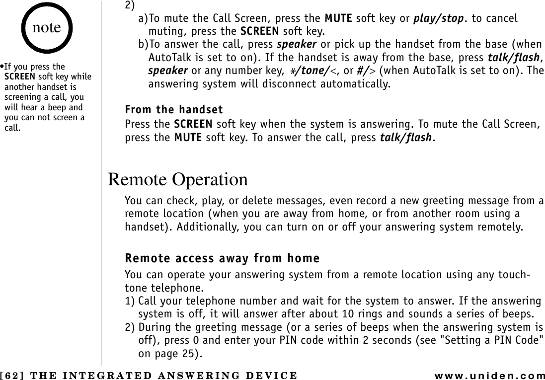 [62] THE INTEGRATED ANSWERING DEVICEwww.uniden.com2)a)To mute the Call Screen, press the MUTE soft key or play/stop. to cancel muting, press the SCREEN soft key. b)To answer the call, press speaker or pick up the handset from the base (when AutoTalk is set to on). If the handset is away from the base, press talk/flash,speaker or any number key, */tone/&lt;, or #/&gt; (when AutoTalk is set to on). The answering system will disconnect automatically.From the handsetPress the SCREEN soft key when the system is answering. To mute the Call Screen, press the MUTE soft key. To answer the call, press talk/flash.Remote OperationYou can check, play, or delete messages, even record a new greeting message from a remote location (when you are away from home, or from another room using a handset). Additionally, you can turn on or off your answering system remotely.Remote access away from homeYou can operate your answering system from a remote location using any touch-tone telephone.1) Call your telephone number and wait for the system to answer. If the answering system is off, it will answer after about 10 rings and sounds a series of beeps.2) During the greeting message (or a series of beeps when the answering system is off), press 0 and enter your PIN code within 2 seconds (see &quot;Setting a PIN Code&quot; on page 25).•If you press the SCREEN soft key while another handset is screening a call, you will hear a beep and you can not screen a call.noteTHE INTEGRATED ANSWERING DEVICE