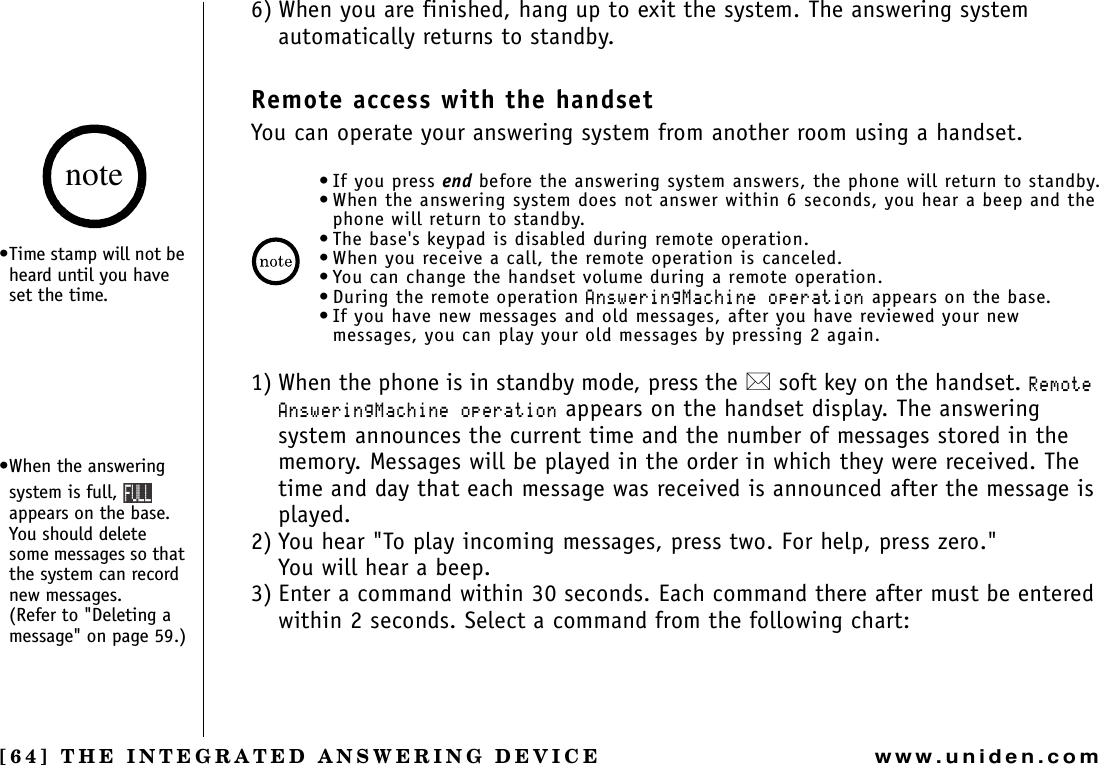 [64] THE INTEGRATED ANSWERING DEVICEwww.uniden.com6) When you are finished, hang up to exit the system. The answering system automatically returns to standby.Remote access with the handsetYou can operate your answering system from another room using a handset.• If you press end before the answering system answers, the phone will return to standby.• When the answering system does not answer within 6 seconds, you hear a beep and the phone will return to standby.• The base&apos;s keypad is disabled during remote operation.• When you receive a call, the remote operation is canceled.• You can change the handset volume during a remote operation.• During the remote operation#PUYGTKPI/CEJKPGQRGTCVKQP appears on the base.• If you have new messages and old messages, after you have reviewed your new messages, you can play your old messages by pressing 2 again.1) When the phone is in standby mode, press the  soft key on the handset. 4GOQVG#PUYGTKPI/CEJKPGQRGTCVKQP appears on the handset display. The answering system announces the current time and the number of messages stored in the memory. Messages will be played in the order in which they were received. The time and day that each message was received is announced after the message is played.2) You hear &quot;To play incoming messages, press two. For help, press zero.&quot;You will hear a beep.3) Enter a command within 30 seconds. Each command there after must be entered within 2 seconds. Select a command from the following chart:•Time stamp will not be heard until you have set the time.•When the answering system is full, appears on the base. You should delete some messages so that the system can record new messages.        (Refer to &quot;Deleting a message&quot; on page 59.)note(7..THE INTEGRATED ANSWERING DEVICE