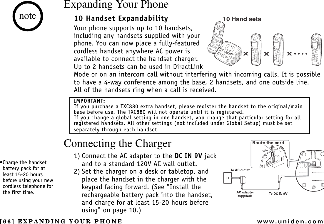 [66] EXPANDING YOUR PHONEwww.uniden.comExpanding Your Phone10 Handset ExpandabilityYour phone supports up to 10 handsets, including any handsets supplied with your phone. You can now place a fully-featured cordless handset anywhere AC power is available to connect the handset charger. Up to 2 handsets can be used in DirectLink Mode or on an intercom call without interfering with incoming calls. It is possible to have a 4-way conference among the base, 2 handsets, and one outside line.All of the handsets ring when a call is received.Connecting the Charger1) Connect the AC adapter to the DC IN 9V jack and to a standard 120V AC wall outlet.2) Set the charger on a desk or tabletop, and place the handset in the charger with the keypad facing forward. (See &quot;Install the rechargeable battery pack into the handset, and charge for at least 15-20 hours before using&quot; on page 10.) IMPORTANT:If you purchase a TXC880 extra handset, please register the handset to the original/main base before use. The TXC880 will not operate until it is registered.If you change a global setting in one handset, you change that particular setting for all registered handsets. All other settings (not included under Global Setup) must be set separately through each handset.•Charge the handset battery pack for at least 15-20 hours before using your new cordless telephone for the first time.noteEXPANDING YOUR PHONE