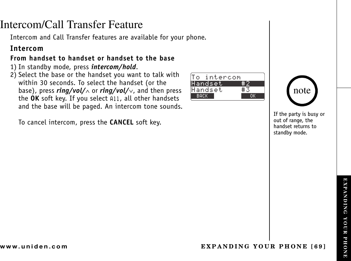 EXPANDING YOUR PHONE [69]www.uniden.comIntercom/Call Transfer FeatureIntercom and Call Transfer features are available for your phone.IntercomFrom handset to handset or handset to the base1) In standby mode, press intercom/hold.2) Select the base or the handset you want to talk with within 30 seconds. To select the handset (or the base), press ring/vol/∧ or ring/vol/∨, and then press the OK soft key. If you select #NN, all other handsets and the base will be paged. An intercom tone sounds.To cancel intercom, press the CANCEL soft key.6QKPVGTEQO*CPFUGV*CPFUGV$#%- &amp;&apos;.&apos;6&apos; 1-If the party is busy or out of range, the handset returns to standby mode.noteEXPANDING YOUR PHONE