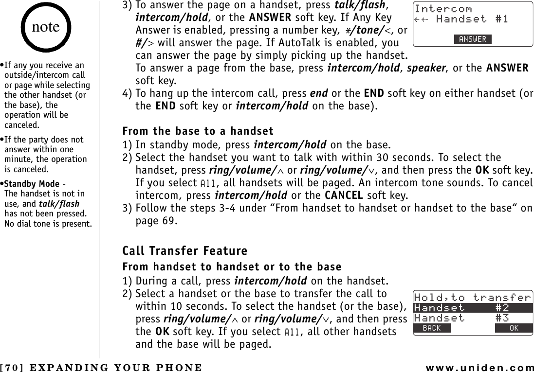 [70] EXPANDING YOUR PHONEwww.uniden.com3) To answer the page on a handset, press talk/flash,intercom/hold, or the ANSWER soft key. If Any Key Answer is enabled, pressing a number key, */tone/&lt;, or #/&gt; will answer the page. If AutoTalk is enabled, you can answer the page by simply picking up the handset. To answer a page from the base, press intercom/hold,speaker, or the ANSWERsoft key.4) To hang up the intercom call, press end or the END soft key on either handset (or the END soft key or intercom/hold on the base). From the base to a handset1) In standby mode, press intercom/hold on the base. 2) Select the handset you want to talk with within 30 seconds. To select the handset, press ring/volume/∧ or ring/volume/∨, and then press the OK soft key. If you select #NN, all handsets will be paged. An intercom tone sounds. To cancel intercom, press intercom/hold or the CANCEL soft key.3) Follow the steps 3-4 under “From handset to handset or handset to the base“ on page 69.Call Transfer FeatureFrom handset to handset or to the base1) During a call, press intercom/hold on the handset.2) Select a handset or the base to transfer the call to within 10 seconds. To select the handset (or the base), press ring/volume/∧ or ring/volume/∨, and then press the OK soft key. If you select #NN, all other handsets and the base will be paged.+PVGTEQO*CPFUGV#059&apos;4*QNFVQVTCPUHGT*CPFUGV*CPFUGV$#%- &amp;&apos;.&apos;6&apos; 1-•If any you receive an outside/intercom call or page while selecting the other handset (or the base), the operation will be canceled.•If the party does not answer within one minute, the operation is canceled.•Standby Mode -      The handset is not in use, and talk/flashhas not been pressed. No dial tone is present.noteEXPANDING YOUR PHONE