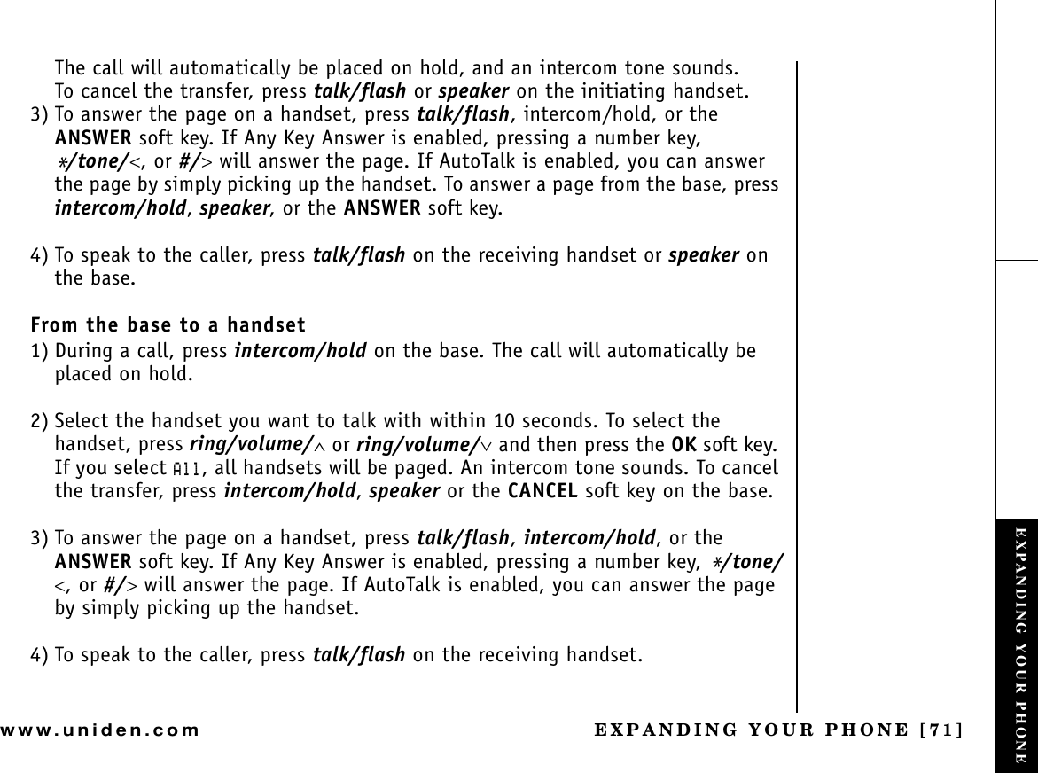 EXPANDING YOUR PHONE [71]www.uniden.comThe call will automatically be placed on hold, and an intercom tone sounds.To cancel the transfer, press talk/flash or speaker on the initiating handset.3) To answer the page on a handset, press talk/flash, intercom/hold, or the ANSWER soft key. If Any Key Answer is enabled, pressing a number key, */tone/&lt;, or #/&gt; will answer the page. If AutoTalk is enabled, you can answer the page by simply picking up the handset. To answer a page from the base, press intercom/hold, speaker, or the ANSWER soft key.4) To speak to the caller, press talk/flash on the receiving handset or speaker on the base.From the base to a handset1) During a call, press intercom/hold on the base. The call will automatically be placed on hold. 2) Select the handset you want to talk with within 10 seconds. To select the handset, press ring/volume/∧ or ring/volume/∨ and then press the OK soft key. If you select #NN, all handsets will be paged. An intercom tone sounds. To cancel the transfer, press intercom/hold,speaker or the CANCEL soft key on the base.3) To answer the page on a handset, press talk/flash,intercom/hold, or the ANSWER soft key. If Any Key Answer is enabled, pressing a number key, */tone/&lt;, or #/&gt; will answer the page. If AutoTalk is enabled, you can answer the page by simply picking up the handset.4) To speak to the caller, press talk/flash on the receiving handset.EXPANDING YOUR PHONE