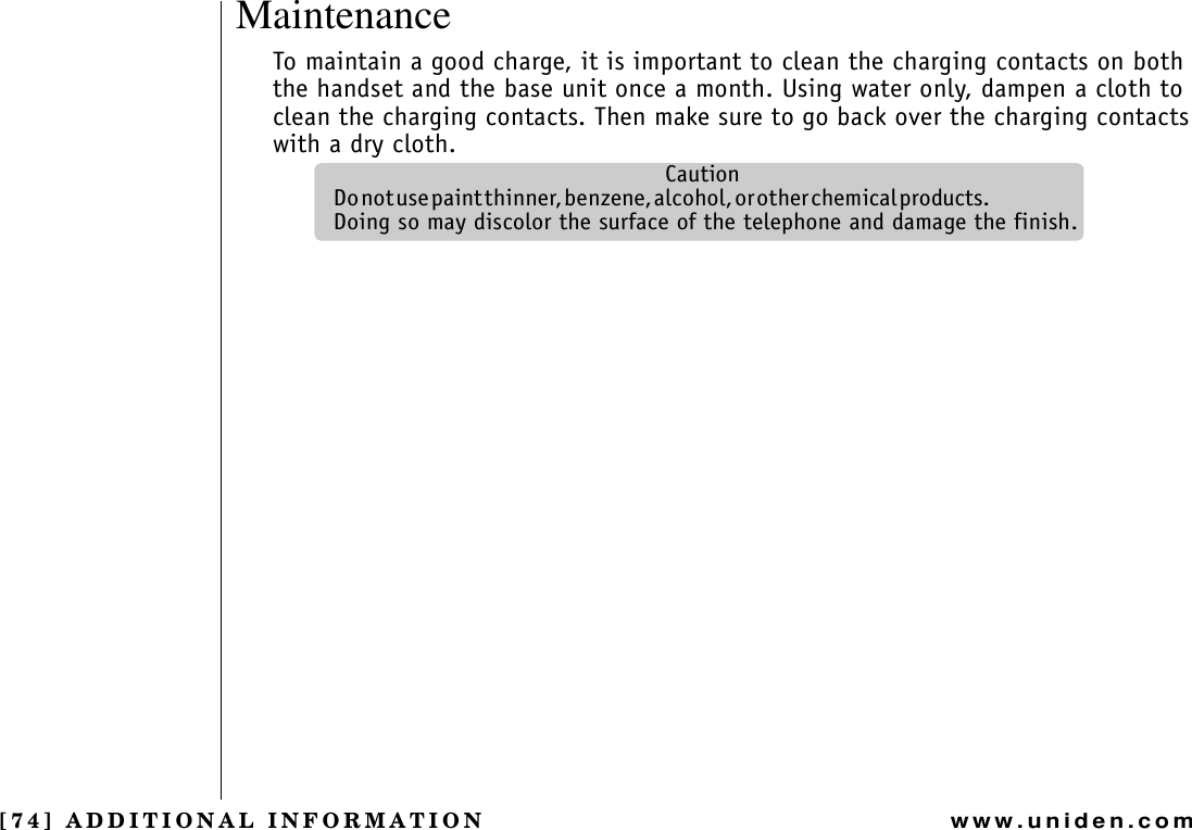 [74] ADDITIONAL INFORMATIONwww.uniden.comMaintenanceTo maintain a good charge, it is important to clean the charging contacts on both the handset and the base unit once a month. Using water only, dampen a cloth to clean the charging contacts. Then make sure to go back over the charging contacts with a dry cloth.CautionD o  n o t  u s e  p a i n t  t h i n n e r ,  b e n z e n e ,  a l c o h o l ,  o r  o t h e r  c h e m i c a l  p r o d u c t s .                                                        Doing so may discolor the surface of the telephone and damage the finish.ADDITIONAL INFORMATION